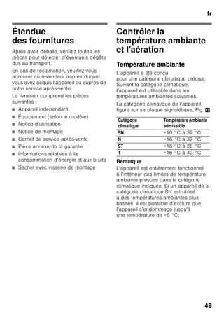 fr
47
■ Ne dégivrez ni et ne nettoyez jamais
l’appareil avec un nettoyeur à vapeur !
La vapeur risque d’atteindre des
pièces électriques et de provoquer
un court-circuit. Risque
d’électrocution !
■ Pour détacher le givre ou les couches
de glace, n’utilisez jamais d’objets
pointus ou présentant des arêtes
vives. Vous risqueriez d’endommager
les tuyaux de fluide réfrigérant. Le
fluide réfrigérant en train de jaillir
risque de s’enflammer ou
de provoquer des lésions oculaires.
■ Ne stockez dans l’appareil ni produits
contenant des gaz propulseurs
inflammables (par ex. bombes
aérosols) ni produits explosifs. Risque
d’explosion !
■ Ne vous servez pas des socles,
clayettes et portes comme
marchepieds ou pour vous appuyer.
■ Pour dégivrer et nettoyer l’appareil,
débranchez la fiche mâle de la prise
de courant ou retirez le fusible /
désarmez le disjoncteur. Pour
débrancher l’appareil, tirez sur la fiche
mâle et non pas sur son cordon.
■ Stockez les boissons fortement
alcoolisées en position verticale dans
des récipients bien fermés.
■ L’huile et la graisse ne doivent pas
entrer en contact avec les parties en
matières plastiques et le joint
de porte. Ces derniers pourraient
sinon devenir poreux.
■ Ne recouvrez et n’obstruez jamais les
orifices de ventilation de l’appareil.
■ Cet appareil ne pourra être utilisé par
des personnes (enfants compris)
présentant des capacités physiques,
sensorielles ou psychiques restreintes
ou manquant de connaissances que
sous la surveillance d’une personne
chargée de leur sécurité ou après que
cette dernière leur aura enseigné
à utiliser l’appareil.
■ Dans le compartiment congélateur, ne
stockez pas de boissons, gazeuses
en particulier, en bouteilles ou en
canettes car elles éclateraient. Les
bouteilles et les canettes risqueraient
d’éclater !
■ Ne portez jamais des produits
surgelés à la bouche immédiatement
après les avoir sorties du
compartiment congélateur.
Risque d’engelures !
■ Évitez tout contact prolongé des
mains avec les produits congelés,
la glace ou les tubes de l’évaporateur,
etc.
Risque d’engelures !
Les enfants et l’appareil
■ Ne confiez jamais l’emballage et ses
pièces constitutives aux enfants.
Ils risquent de s'étouffer avec les
cartons pliants et les feuilles
de plastique !
■ L’appareil n’est pas un jouet pour
enfants !
■ Appareils équipés d’une serrure :
rangez la clé hors de portée des
enfants !
 