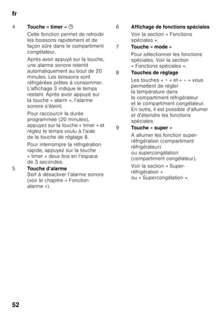 fr
49
Étendue
des fournitures
Après avoir déballé, vérifiez toutes les
pièces pour détecter d’éventuels dégâts
dus au transport.
En cas de réclamation, veuillez vous
adresser au revendeur auprès duquel
vous avez acquis l’appareil ou auprès de
notre service après-vente.
La livraison comprend les pièces
suivantes :
■ Appareil indépendant
■ Équipement (selon le modèle)
■ Notice d’utilisation
■ Notice de montage
■ Carnet de service après-vente
■ Pièce annexe de la garantie
■ Informations relatives à la
consommation d’énergie et aux bruits
■ Sachet avec visserie de montage
Contrôler la
température ambiante
et l'aération
Température ambiante
L’appareil a été conçu
pour une catégorie climatique précise.
Suivant la catégorie climatique,
l’appareil est utilisable dans les
températures ambiantes suivantes.
La catégorie climatique de l’appareil
figure sur sa plaque signalétique, Fig. ,.
Remarque
L’appareil est entièrement fonctionnel
à l’intérieur des limites de température
ambiante prévues dans la catégorie
climatique indiquée. Si un appareil de la
catégorie climatique SN est utilisé
à des températures ambiantes plus
basses, il est possible d’exclure que
l’appareil s’endommage jusqu'à
une température de +5 °C.
Catégorie
climatique
Température ambiante
admissible
SN +10 °C à 32 °C
N +16 °C à 32 °C
ST +16 °C à 38 °C
T +16 °C à 43 °C
 