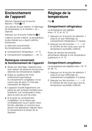 fr
50
Aération
Fig. 3
L’air situé contre la paroi arrière et les
parois latérales de l’appareil s’échauffe.
L'air chaud doit pouvoir s'échapper sans
obstacle. S'il ne le peut pas, le groupe
frigorifique doit fonctionner plus
longtemps, ce qui augmente
la consommation de courant. Pour cette
raison, ne recouvrez ni et n'obstruez
jamais les orifices d'aération
de l'appareil.
Branchement
de l’appareil
Après l’installation de l’appareil
en position verticale, attendez
au moins une heure avant de le mettre
en service. Il peut en effet arriver,
pendant le transport, que l’huile présente
dans le compresseur se déplace vers
le circuit frigorifique.
Avant la première mise en service,
nettoyez le compartiment intérieur
de l’appareil. (Voir le chapitre
« Nettoyage de l’appareil ».)
Branchement électrique
La prise doit être proche de l’appareil et
demeurer librement accessibles même
après avoir installé ce dernier.
L’appareil est conforme à la classe
de protection I. Raccordez l’appareil au
courant alternatif 220–240 V / 50 Hz,
via une prise femelle installée
réglementairement et comportant un
fil de terre. La prise doit être protégée
par un fusible supportant un ampérage
de 10 A à 16 A.
Sur les appareils qui fonctionneront dans
des pays non européens, il faut vérifier
que la tension et le type de courant
mentionnés sur la plaque signalétique
correspondent bien avec celle et celui
offert par votre secteur. Vous trouverez
ces indications sur la plaque
signalétique. Fig. ,
ã=Mise en garde
Il ne faut en aucun cas raccorder
l’appareil à des fiches électroniques
d’économie d’énergie.
Nos appareils peuvent être alimentés via
des onduleurs pilotés par le secteur ou à
pilotage sinusoïdal. Directement
raccordées au réseau public,
les installations photovoltaïques font
appel à des onduleurs pilotés par le
secteur. Dans les solutions en îlots
(p. ex. sur les bateaux ou les refuges
de montagne), ne disposant pas d’un
raccordement direct au réseau
électrique public, il faut utiliser
des onduleurs à pilotage sinusoïdal.
 