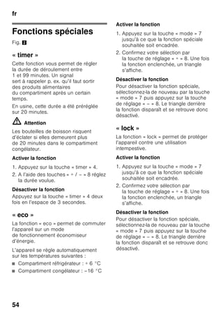 fr
51
Présentation
de l’appareil
Veuillez déplier la dernière page,
illustrée, de la notice. La présente notice
d’utilisation vaut pour plusieurs modèles.
L’équipement des modèles peut varier.
Selon le modèle, l’appareil peut différer
du contenu des illustrations.
Fig. 1
* Selon le modèle.
Éléments de commande
Fig. 2
1-9 Éléments de commande
10 Interrupteur d'éclairage
11 Interrupteur principal Marche /
Arrêt
12 Éclairage (LED)
13 Orifice de sortie d’air
14 Clayettes du compartiment
réfrigérateur
15 Clayette à bouteilles
16 Bac à légumes
17 Bac fraîcheur
18 Tiroir de congélation
19 Grille de congélation
20 Pied à vis
21 Balconnet à oeufs
22 Casier à beurre et à fromage *
23 Filtres à charbon actif
24 Porte-bouteilles *
25 Clayette à grandes bouteilles
26 Accumulateur de froid /
Calendrier de congélation *
A Compartiment réfrigérateur
B Compartiment congélateur
1 Touche de sélection
compartiment réfrigérateur
ou compartiment congélateur
Pour pouvoir effectuer
les réglages du compartiment
réfrigérateur ou du compartiment
congélateur, appuyez
sur la touche de sélection
jusqu'à ce que la plage
d’affichage souhaitée soit activée
(compartiment réfrigérateur
ou congélateur).
2 Affichage de la température
régnant dans le compartiment
réfrigérateur
Les chiffres correspondent
aux températures °C réglées
dans le compartiment
réfrigérateur.
3 Affichage de la température
régnant dans le compartiment
congélateur
Les chiffres correspondent
aux températures °C réglées
dans le compartiment
congélateur.
 