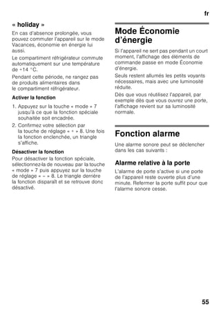 fr
52
4 Touche « timer » 0
Cette fonction permet de refroidir
les boissons rapidement et de
façon sûre dans le compartiment
congélateur.
Après avoir appuyé sur la touche,
une alarme sonore retentit
automatiquement au bout de 20
minutes. Les boissons sont
réfrigérées prêtes à consommer.
L’affichage 3 indique le temps
restant. Après avoir appuyé sur
la touche « alarm », l’alarme
sonore s’éteint.
Pour raccourcir la durée
programmée (20 minutes),
appuyez sur la touche « timer » et
réglez le temps voulu à l’aide
de la touche de réglage 8.
Pour interrompre la réfrigération
rapide, appuyez sur la touche
« timer » deux fois en l’espace
de 3 secondes.
5 Touche d’alarme
Sert à désactiver l’alarme sonore
(voir le chapitre « Fonction
alarme »).
6 Affichage de fonctions spéciales
Voir la section « Fonctions
spéciales ».
7 Touche « mode »
Pour sélectionner les fonctions
spéciales. Voir la section
« Fonctions spéciales ».
8 Touches de réglage
Les touches « + » et « – » vous
permettent de régler
la température dans
le compartiment réfrigérateur
et le compartiment congélateur.
En outre, il est possible d’allumer
et d’éteindre les fonctions
spéciales.
9 Touche « super »
A allumer les fonction super-
réfrigération (compartiment
réfrigérateur)
ou supercongélation
(compartiment congélateur).
Voir la section « Super-
réfrigération »
ou « Supercongélation ».
 