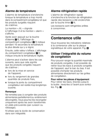 fr
53
Enclenchement
de l’appareil
Allumez l’appareil par la touche
Marche / Arrêt 1/11.
Une alarme sonore retentit. A l’affichage
de température 3, la mention « AL »
clignote.
Appuyez sur la touche d’alarme 2/5.
L’alarme sonore s’éteint. La température
la plus élevée qui a régné s’affiche
brièvement.
Le fabricant recommande
les températures suivantes :
■ Compartiment réfrigérateur : +4 °C
■ Compartiment congélateur : –18 °C
Remarques concernant
le fonctionnement de l’appareil
■ Après son allumage, l’appareil peut
avoir besoin de plusieurs heures pour
atteindre les températures réglées.
■ Grâce au système No Frost
entièrement automatique,
le compartiment congélateur ne se
couvre pas de givre. Il n’est plus
nécessaire de dégivrer.
■ L’appareil chauffe légèrement une
partie de ses surfaces frontales pour
empêcher une condensation d’eau
dans la zone du joint de porte.
■ Si la porte du compartiment
congélateur ne se laisse pas
immédiatement rouvrir après l’avoir
fermée, attendez un moment pour
laisser à la dépression régnant dans
le compartiment le temps de se
résorber.
Réglage de la
température
Fig. 2
Compartiment réfrigérateur
La température est réglable
entre +2 °C et +8 °C.
1. Appuyez sur la touche de sélection 1
jusqu’à ce que l’affichage du
compartiment réfrigérateur 2 s’active.
2. Appuyez sur les touches « + / – » 8
le nombre de fois voulu pour que la
température souhaitée s’affiche.
Evitez de stocker les produits
alimentaires délicats à une température
supérieure à +4 °C.
Compartiment congélateur
La température est réglable entre -16 °C
et -26 °C.
1. Appuyez sur la touche de sélection 1
jusqu’à ce que l’affichage du
compartiment congélateur 3 s’active.
2. Appuyez sur les touches « + / – » 8
le nombre de fois voulu pour que la
température souhaitée s’affiche.
 