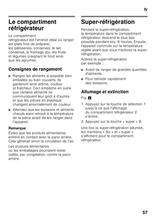 fr
54
Fonctions spéciales
Fig. 2
« timer »
Cette fonction vous permet de régler
la durée de déroulement entre
1 et 99 minutes. Un signal
sert à rappeler p. ex. qu’il faut sortir
des produits alimentaires
du compartiment après un certain
temps.
En usine, cette durée a été préréglée
sur 20 minutes.
ã=Attention
Les bouteilles de boisson risquent
d’éclater si elles demeurent plus
de 20 minutes dans le compartiment
congélateur.
Activer la fonction
1. Appuyez sur la touche « timer » 4.
2. A l’aide des touches « + / – » 8 réglez
la durée voulue.
Désactiver la fonction
Appuyez sur la touche « timer » 4 deux
fois en l’espace de 3 secondes.
« eco »
La fonction « eco » permet de commuter
l’appareil sur un mode
de fonctionnement économiseur
d’énergie.
L’appareil se règle automatiquement
sur les températures suivantes :
■ Compartiment réfrigérateur : + 6 °C
■ Compartiment congélateur : –16 °C
Activer la fonction
1. Appuyez sur la touche « mode » 7
jusqu’à ce que la fonction spéciale
souhaitée soit encadrée.
2. Confirmez votre sélection par
la touche de réglage « + » 8. Une fois
la fonction enclenchée, un triangle
s’affiche.
Désactiver la fonction
Pour désactiver la fonction spéciale,
sélectionnez-la de nouveau par la touche
« mode » 7 puis appuyez sur la touche
de réglage « – » 8. Le triangle derrière
la fonction disparaît et se retrouve donc
désactivé.
« lock »
La fonction « lock » permet de protéger
l’appareil contre une utilisation
intempestive.
Activer la fonction
1. Appuyez sur la touche « mode » 7
jusqu’à ce que la fonction spéciale
souhaitée soit encadrée.
2. Confirmez votre sélection par
la touche de réglage « + » 8. Une fois
la fonction enclenchée, un triangle
s’affiche.
Désactiver la fonction
Pour désactiver la fonction spéciale,
sélectionnez-la de nouveau par la touche
« mode » 7 puis appuyez sur la touche
de réglage « – » 8. Le triangle derrière
la fonction disparaît et se retrouve donc
désactivé.
 
