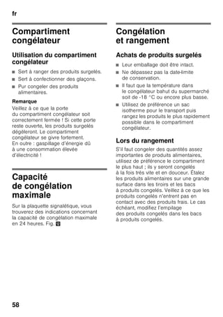 fr
55
« holiday »
En cas d’absence prolongée, vous
pouvez commuter l’appareil sur le mode
Vacances, économie en énergie lui
aussi.
Le compartiment réfrigérateur commute
automatiquement sur une température
de +14 °C.
Pendant cette période, ne rangez pas
de produits alimentaires dans
le compartiment réfrigérateur.
Activer la fonction
1. Appuyez sur la touche « mode » 7
jusqu’à ce que la fonction spéciale
souhaitée soit encadrée.
2. Confirmez votre sélection par
la touche de réglage « + » 8. Une fois
la fonction enclenchée, un triangle
s’affiche.
Désactiver la fonction
Pour désactiver la fonction spéciale,
sélectionnez-la de nouveau par la touche
« mode » 7 puis appuyez sur la touche
de réglage « – » 8. Le triangle derrière
la fonction disparaît et se retrouve donc
désactivé.
Mode Économie
d’énergie
Si l’appareil ne sert pas pendant un court
moment, l’affichage des éléments de
commande passe en mode Économie
d’énergie.
Seuls restent allumés les petits voyants
nécessaires, mais avec une luminosité
réduite.
Dès que vous réutilisez l’appareil, par
exemple dès que vous ouvrez une porte,
l’affichage revient sur sa luminosité
normale.
Fonction alarme
Une alarme sonore peut se déclencher
dans les cas suivants :
Alarme relative à la porte
L’alarme de porte s’active si une porte
de l’appareil reste ouverte plus d’une
minute. Refermer la porte suffit pour que
l’alarme sonore cesse.
 
