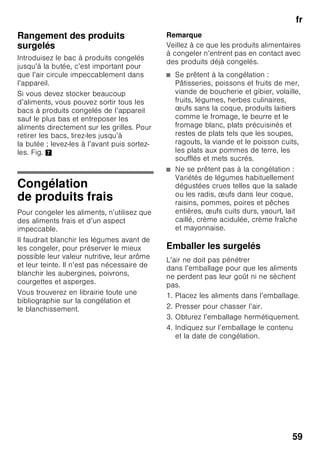 fr
56
Alarme de température
L’alarme de température s’enclenche
lorsque la température a trop monté
dans le compartiment congélateur et que
les produits surgelés risquent
de s’abîmer.
La mention « AL » clignote
à l’affichage 3 et la mention « alarm »
s’affiche.
Après avoir appuyé sur la touche
d’alarme 2/5, l’affichage du
compartiment congélateur 2/3 indique
pendant 10 secondes la température
la plus élevée qui y a régné.
Ensuite, cette valeur s’efface. L’affichage
du compartiment congélateur 2/3
indique ensuite la température réglée.
L’alarme peut s’activer dans les cas
suivants, sans que cela signifie
que les produits congelés risquent
de s’abîmer :
■ lors de la mise en service
de l’appareil,
■ lors du rangement de grandes
quantités de produits frais,
■ lorsque la porte du compartiment
congélateur est restée trop longtemps
ouverte.
Remarque
Ne remettez pas à congeler des produits
alimentaires partiellement ou entièrement
décongelés. Vous pourrez les recongeler
uniquement après les avoir transformés
en plats pré-cuisinés (par cuisson ou
rôtissage).
N’utilisez pas la durée de conservation
dans son intégralité.
Alarme réfrigération rapide
L’alarme de réfrigération rapide
s’enclenche si la fonction de réfrigération
rapide des boissons a été enclenchée
par la touche timer 2/4.
Les boissons sont réfrigérées prêtes
à consommer.
Contenance utile
Vous trouverez les indications relatives
à la contenance utile sur la plaque
signalétique de votre appareil. Fig. ,
Utiliser l’intégralité du volume
de congélation
Pour pouvoir ranger la quantité maximale
de produits congelés, il est possible de
retirer tous les bacs à produits congelés
de l’appareil, sauf le bac du bas. Il est
possible d’empiler les produits
alimentaires directement sur les grilles
de congélation.
Pour retirer les pièces d’équipement
Pour retirer les bacs, tirez-les jusqu’à
la butée ; levez-les à l’avant puis sortez-
les. Fig. 7
 