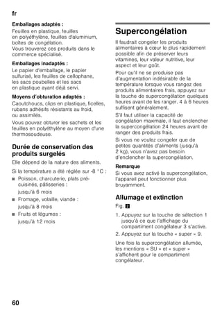 fr
57
Le compartiment
réfrigérateur
Le compartiment
réfrigérateur est l’endroit idéal où ranger
les plats finis de préparer,
les pâtisseries, conserves, le lait
condensé, le fromage dur, les fruits
et légumes craignant le froid ainsi
que les agrumes.
Consignes de rangement
■ Rangez les aliments si possible bien
emballés ou bien couverts. Ils
garderont ainsi arôme, couleur
et fraîcheur. Ceci empêche en outre
que certains aliments ne
communiquent leur goût à d’autres
et que les pièces en plastique
changent anormalement de couleur.
■ Attendez que les boissons et aliments
chauds aient refroidi à la température
de la pièce avant de les ranger dans
l’appareil.
Remarque
Évitez que les produits alimentaires
entrent en contact avec la paroi arrière.
Cela gênerait sinon la circulation de l’air.
Les produits alimentaires
ou les emballages pourraient rester
collés, par congélation, contre la paroi
arrière.
Super-réfrigération
Pendant la super-réfrigération,
la température dans le compartiment
réfrigérateur descend le plus bas
possible pendant env. 6 heures. Ensuite,
l'appareil commute sur la température
réglée avant que vous n'activiez la super-
réfrigération.
Activez la super-réfrigération
par exemple :
■ Avant de ranger de grandes quantités
d'aliments.
■ Pour refroidir rapidement
des boissons.
Allumage et extinction
Fig. 2
1. Appuyez sur la touche de sélection 1
jusqu’à ce que l’affichage
du compartiment réfrigérateur 2
s’active.
2. Appuyez sur la touche « super » 9.
Une fois la super-réfrigération allumée,
les mentions « SU » et « super »
s’affichent pour le compartiment
réfrigérateur.
 