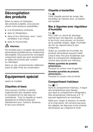 fr
58
Compartiment
congélateur
Utilisation du compartiment
congélateur
■ Sert à ranger des produits surgelés.
■ Sert à confectionner des glaçons.
■ Pur congeler des produits
alimentaires.
Remarque
Veillez à ce que la porte
du compartiment congélateur soit
correctement fermée ! Si cette porte
reste ouverte, les produits surgelés
dégèleront. Le compartiment
congélateur se givre fortement.
En outre : gaspillage d’énergie dû
à une consommation élevée
d’électricité !
Capacité
de congélation
maximale
Sur la plaquette signalétique, vous
trouverez des indications concernant
la capacité de congélation maximale
en 24 heures. Fig. ,
Congélation
et rangement
Achats de produits surgelés
■ Leur emballage doit être intact.
■ Ne dépassez pas la date-limite
de conservation.
■ Il faut que la température dans
le congélateur bahut du supermarché
soit de -18 °C ou encore plus basse.
■ Utilisez de préférence un sac
isotherme pour le transport puis
rangez les produits le plus rapidement
possible dans le compartiment
congélateur.
Lors du rangement
S’il faut congeler des quantités assez
importantes de produits alimentaires,
utilisez de préférence le compartiment
le plus haut ; ils y seront congelés
à la fois très vite et en douceur. Étalez
les produits alimentaires sur une grande
surface dans les tiroirs et les bacs
à produits congelés. Veillez à ce que les
produits congelés n’entrent pas en
contact avec des produits frais. Le cas
échéant, modifiez l’empilage
des produits congelés dans les bacs
à produits congelés.
 