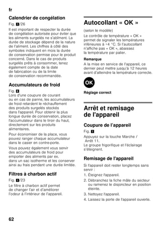 fr
59
Rangement des produits
surgelés
Introduisez le bac à produits congelés
jusqu’à la butée, c’est important pour
que l’air circule impeccablement dans
l’appareil.
Si vous devez stocker beaucoup
d’aliments, vous pouvez sortir tous les
bacs à produits congelés de l’appareil
sauf le plus bas et entreposer les
aliments directement sur les grilles. Pour
retirer les bacs, tirez-les jusqu’à
la butée ; levez-les à l’avant puis sortez-
les. Fig. 7
Congélation
de produits frais
Pour congeler les aliments, n’utilisez que
des aliments frais et d’un aspect
impeccable.
Il faudrait blanchir les légumes avant de
les congeler, pour préserver le mieux
possible leur valeur nutritive, leur arôme
et leur teinte. Il n’est pas nécessaire de
blanchir les aubergines, poivrons,
courgettes et asperges.
Vous trouverez en librairie toute une
bibliographie sur la congélation et
le blanchissement.
Remarque
Veillez à ce que les produits alimentaires
à congeler n’entrent pas en contact avec
des produits déjà congelés.
■ Se prêtent à la congélation :
Pâtisseries, poissons et fruits de mer,
viande de boucherie et gibier, volaille,
fruits, légumes, herbes culinaires,
œufs sans la coque, produits laitiers
comme le fromage, le beurre et le
fromage blanc, plats précuisinés et
restes de plats tels que les soupes,
ragouts, la viande et le poisson cuits,
les plats aux pommes de terre, les
soufflés et mets sucrés.
■ Ne se prêtent pas à la congélation :
Variétés de légumes habituellement
dégustées crues telles que la salade
ou les radis, œufs dans leur coque,
raisins, pommes, poires et pêches
entières, œufs cuits durs, yaourt, lait
caillé, crème acidulée, crème fraîche
et mayonnaise.
Emballer les surgelés
L’air ne doit pas pénétrer
dans l’emballage pour que les aliments
ne perdent pas leur goût ni ne sèchent
pas.
1. Placez les aliments dans l’emballage.
2. Presser pour chasser l’air.
3. Obturez l’emballage hermétiquement.
4. Indiquez sur l’emballage le contenu
et la date de congélation.
 