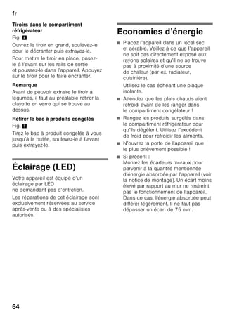fr
61
Décongélation
des produits
Selon la nature et l'utilisation
des produits surgelés, vous pouvez
choisir entre plusieurs possibilités :
■ à la température ambiante,
■ dans le réfrigérateur,
■ dans le four électrique, avec / sans
ventilateur à air chaud,
■ dans le micro-ondes.
ã=Attention
Ne remettez pas à congeler des produits
alimentaires partiellement ou entièrement
décongelés. Vous pourrez les recongeler
uniquement après les avoir transformés
en plats pré-cuisinés (par cuisson
ou rôtissage).
Dans ce cas, consommez-les nettement
avant la date limite de conservation.
Equipement spécial
(selon le modèle)
Clayettes et bacs
Vous pouvez modifier à volonté
l’agencement des clayettes dans
le compartiment et des bacs en
contreporte : Tirez la clayette en avant,
abaissez-la et faites-la basculer
latéralement pour l’extraire. Soulevez
le bac puis sortez-le.
Clayette à bouteilles
Fig. 4
Cette clayette permet de ranger des
bouteilles de manière sûre. La fixation
est variable.
Bac à légumes avec régulateur
d’humidité
Fig. 5
Pour créer un climat de stockage
optimal pour les légumes, la salade
et les fruits, vous pouvez, en fonction
de la quantité rangée, régler l’humidité
de l’air qui règnera dans le bac
à légumes.
Grâce au contrôle de l’humidité, les
produits alimentaires peuvent rester
jusqu’à deux fois plus longtemps que
dans le compartiment réfrigérateur
normal sans perdre leur fraîcheur.
Petites quantités de produits
alimentaires –
Poussez le curseur vers la gauche.
Grandes quantités de produits
alimentaires –
Poussez le curseur vers la droite.
Compartiment fraîcheur
Fig. 1/17
Dans le compartiment fraîcheur, il règne
des températures plus basses
que dans le compartiment réfrigérateur.
Des températures inférieures à 0 °C
peuvent également se manifester.
Idéal pour ranger le poisson, la viande
et la charcuterie. Ne convient pas pour
les salades, les légumes et les produits
alimentaires qui craignent le froid.
 