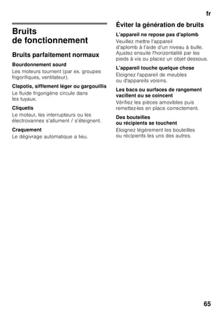fr
62
Calendrier de congélation
Fig. 1/26
Il est important de respecter la durée
de congélation autorisée pour éviter que
les aliments surgelés ne s’abîment. La
durée de stockage dépend de la nature
de l’aliment. Les chiffres à côté des
symboles indiquent en mois la durée
de conservation permise pour le produit
concerné. Dans le cas de produits
surgelés prêts à consommer, tenez
également compte de la date
de fabrication ou de la limite
de conservation recommandée.
Accumulateurs de froid
Fig. 6
Lors d'une coupure de courant
ou en cas de panne, les accumulateurs
de froid retardent le réchauffement
des produits surgelés stockés
dans l'appareil. Pour obtenir la plus
longue durée de conservation, placez
l'accumulateur dans le tiroir du haut,
directement sur les produits
alimentaires.
Pour économiser de la place, vous
pouvez ranger chaque accumulateur
dans le casier en contre-porte.
Vous pouvez également vous servir
des accumulateurs de froid pour
emporter des aliments par ex.
dans un sac isotherme et les conserver
ainsi au frais pendant une durée limitée.
Filtres à charbon actif
Fig. 1/23
Le filtre à charbon actif permet
de changer l’air et d’améliorer
l’odeur à l’intérieur de l’appareil.
Autocollant « OK »
(selon le modèle)
Le contrôle de température « OK »
permet de signaler les températures
inférieures à +4 °C. Si l’autocollant
n’affiche pas « OK », abaissez
la température par palier.
Remarque
A la mise en service de l’appareil, ce
dernier peut mettre jusqu’à 12 heures
avant d’atteindre la température correcte.
Réglage correct
Arrêt et remisage
de l'appareil
Coupure de l’appareil
Fig. 1
Appuyez sur la touche Marche /
Arrêt 11.
Le groupe frigorifique et l’éclairage
s’éteignent.
Remisage de l'appareil
Si l'appareil doit rester longtemps sans
servir :
1. Éteignez l'appareil.
2. Débranchez la fiche mâle du secteur
ou ramenez le disjoncteur en position
éteinte.
3. Nettoyez l'appareil.
4. Laissez la porte de l'appareil ouverte.
 