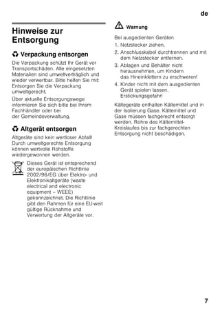de
7
Hinweise zur
Entsorgung
* Verpackung entsorgen
Die Verpackung schützt Ihr Gerät vor
Transportschäden. Alle eingesetzten
Materialien sind umweltverträglich und
wieder verwertbar. Bitte helfen Sie mit:
Entsorgen Sie die Verpackung
umweltgerecht.
Über aktuelle Entsorgungswege
informieren Sie sich bitte bei Ihrem
Fachhändler oder bei
der Gemeindeverwaltung.
* Altgerät entsorgen
Altgeräte sind kein wertloser Abfall!
Durch umweltgerechte Entsorgung
können wertvolle Rohstoffe
wiedergewonnen werden.
ã=Warnung
Bei ausgedienten Geräten
1. Netzstecker ziehen.
2. Anschlusskabel durchtrennen und mit
dem Netzstecker entfernen.
3. Ablagen und Behälter nicht
herausnehmen, um Kindern
das Hineinklettern zu erschweren!
4. Kinder nicht mit dem ausgedienten
Gerät spielen lassen.
Erstickungsgefahr!
Kältegeräte enthalten Kältemittel und in
der Isolierung Gase. Kältemittel und
Gase müssen fachgerecht entsorgt
werden. Rohre des Kältemittel-
Kreislaufes bis zur fachgerechten
Entsorgung nicht beschädigen.
Dieses Gerät ist entsprechend
der europäischen Richtlinie
2002/96/EG über Elektro- und
Elektronikaltgeräte (waste
electrical and electronic
equipment – WEEE)
gekennzeichnet. Die Richtlinie
gibt den Rahmen für eine EU-weit
gültige Rücknahme und
Verwertung der Altgeräte vor.
 
