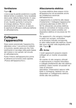 it
70
■ Non utilizzare oggetti appuntiti o affilati
per rimuovere gli strati di brina
o ghiaccio. Così facendo si possono
danneggiare i raccordi del circuito
refrigerante. Il gas fuoriuscendo sotto
effetto della pressione, può provocare
infiammazione agli occhi.
■ Non conservare nell’apparecchio
prodotti contenenti propellenti gassosi
combustibili (per es. bombolette
spray) e sostanze esplosive. Pericolo
di esplosione!
■ Non usare impropriamente lo zoccolo,
i cassetti estraibili, le porte ecc. come
pedana d’appoggio oppure come
sostegno.
■ Per lo sbrinamento e la pulizia estrarre
la spina d’alimentazione o disinserire
l’interruttore di sicurezza. Evitare
di esercitare trazioni sul cordone
elelttrico, ma impugnare
correttamente la spina.
■ Conservare alcool ad alta gradazione
solo ermeticamente chiuso ed in
posizione verticale.
■ Evitare che olii o grassi imbrattino
parti plastiche o le guanizioni delle
porte. Altrimenti le parti di materiale
plastico e la guarnizione della porta
diventano porose.
■ Non ostruire le aperture di passaggio
dell’aria di aereazione
dell’apparercchio.
■ L’uso di questo apparecchio
è consentito a persone (bambini
compresi) con ridotte capacità fisiche,
sensoriali o psichiche o insufficienti
conoscenze solo se sorvegliate
da una persona responsabile della
loro sicurezza o se da questa
adeguatamente istruite nell’uso
dell’apparecchio.
■ Non conservare nel congelatore liquidi
in bottiglia e lattine (specialmente
le bevande contenenti anidride
carbonica). Bottiglie e lattine possono
rompersi!
■ Non mettere in bocca alimenti
congelati appena presi dal
congelatore.
Pericolo di ustioni!
■ Evitare il contatto prolungato delle
mani con alimenti congelati, ghiaccio
o i raccordi dell’evaporatore ecc..
Pericolo di ustioni!
Bambini in casa
■ Non abbandonare parti
dell'imballaggio che possano essere
fonte di gioco per i bambini.
Pericolo di soffocamento causato
da scatole di cartone, fogli di plastica,
polistirolo!
■ L'apparecchio non è un giocattolo per
bambini!
■ Per apparecchi con serratura
della porta:
conservare la chiave fuori
della portata dei bambini!
 