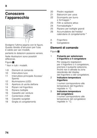 it
71
Norme generali
L’apparecchio è idoneo
■ per raffreddare e congelare alimenti,
■ per preparare ghiaccio.
Questo apparecchio è destinato all’uso
domestico privato nelle famiglie ed
all’ambiente domestico.
L’apparecchio è schermato contro
i radiodisturbi secondo la direttiva
UE 2004/108/EC.
La tenuta ermetica del circuito del freddo
è stata controllata.
Questo prodotto è conforme alle
pertinenti norme di sicurezza
per gli apparecchi elettrici (EN 60335-2-
24).
Avvertenze per
lo smaltimento
* Smaltimento
dell'imballaggio
L'imballaggio ha protetto l'apparecchio
da eventuali danni da trasporto. Tutti
i materiali impiegati sono Eco-
Compatibili e riciclabili. Il Vostro
contributo: smaltite l'imballaggio
secondo la vigenti norme.
Chiedere informazioni circa
le piattaforme di smaltimento locale alla
propria amministrazione comunale.
* Rottamazione
di un apparecchio dismesso
Gli apparecchi dismessi dispongono
ancora di un valore residuo! Un corretto
smaltimento nel rispetto dell’ecologia,
permette di recuperare materie prime
pregiate.
ã=Avviso
In caso di apparecchi fuori uso
1. Estrarre la spina di alimentazione.
2. Troncare il cavo elettrico
di collegamento e rimuoverlo
unitamente alla spina.
3. Non estrarre i ripiani e i contenitori,
questo rende più difficile ai bambini
di entrare nel vano frigo
dell'apparecchio!
4. Vietare ai bambini di giocare con
un apparecchio dismesso. Pericolo
di asfissia!
I frigoriferi contengono gas nel circuito
refrigerante e gas nell'isolamento.
Refrigerante e gas devono essere
smaltiti in modo appropriato. Evitare
di danneggiare i raccordi del circuito
refrigerante, durante il conferimento
dell’apparecchio alla piattaforma
di riciclaggio.
Questo apparecchio dispone
di contrassegno ai sensi della
direttiva europea 2002/96/CE
in materia di apparecchi elettrici
ed elettronici (Waste Electrical
and Electronic Equipment –
WEEE). Questa direttiva definisce
le norme per la raccolta
e il riciclaggio degli apparecchi
dismessi valide su tutto il territorio
dell’Unione Europea.
 
