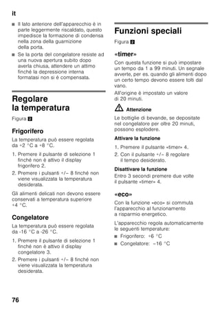 it
72
Dotazione
Dopo il disimballo controllare
l’apparecchio per accertare eventuali
danni di trasporto.
In caso di contestazioni rivolgersi
al Vs. fornitore, presso il quale
l’apparecchio è stato acquistato.
La dotazione comprende i seguenti
componenti:
■ Apparecchio
■ Accessori (a secondo del modello)
■ Istruzioni per l’uso
■ Istruzioni per il montaggio
■ Libretto del servizio assistenza clienti
autorizzato
■ Allegato di garanzia convenzionale
■ Informazioni sul consumo energetico
e sui possibili rumori
■ Busta con il materiale utile
al montaggio
Osservare la
temperatura ambiente
e la ventilazione del
locale
Temperatura ambiente
L’apparecchio è progettato per una
specifica classe climatica. In funzione
di questa, l’apparecchio può essere
usato alle seguenti temperature
ambientali.
La classe climatica è indicata nella
targhetta porta-dati. Figura ,
Avvertenza
L’apparecchio è perfettamente efficiente
nei limiti di temperatura ambiente della
classe climatica indicata. Se un
apparecchio della classe climatica SN
viene messo in funzione a temperature
ambiente inferiori, possono essere
esclusi danni all’apparecchio fino ad una
temperatura di +5 °C.
Classe
climatica
Temperatura ambiente
ammessa
SN da +10 °C
a 32 °C
N da +16 °C
a 32 °C
ST da +16 °C
a 38 °C
T da +16 °C
a 43 °C
 