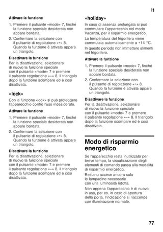 it
73
Ventilazione
Figura 3
L’aria lungo la parete posteriore e quelle
laterali tende a scaldarsi, l'aria riscaldata
deve poter defluire liberamente. In caso
contrario il refrigeratore deve lavorare
di più. Questo aumenta il consumo
di energia elettrica. Perciò: evitare
assolutamente di coprire o di ostruire
le aperture di afflusso e deflusso dell'aria
di raffreddamento.
Collegare
l’apparecchio
Dopo avere posizionato l’apparecchio,
attendere circa 1 ore prima di metterlo
in funzione, questo assicura che l’olio
lubrificante si raccolga nella parte bassa
del motore e non penetri nel circuito
di raffreddamento.
Pulire l’interno dell’apparecchio prima
di attivarne la funzione (vedi capitolo
«Pulizia dell’apparecchio»).
Allacciamento elettrico
La presa elettrica deve essere vicino
all’apparecchio ed accessibile anche
ad installazione avvenuta
dell’apparecchio.
L’apparecchio è conforme alla classe
d’isolamento I. Collegare l’apparecchio
a tensione alternata di 220–240 V/
50 Hz utilizzando una presa elettrica
dotata di connettore di messa a terra.
La presa deve essere protetta con
dispositivo elettrico di sicurezza da 10–
16 A.
Per apparecchi, che vengono impiegati
in paesi non europei, controllare
se la tensione indicata corrisponda
ai valori della locale rete elettrica. Questi
dati sono riportati nella targhetta porta-
dati. Figura ,
ã=Avviso
I nostri apparecchi possono essere
collegati ad un inverter sinusoidale
di rete.
Gli inverter di rete vengono utilizzati
in abbinamento a impianti fotovoltaici
e collegati direttamente alla rete elettrica
pubblica. Usare inverter sinusoidali nel
caso di soluzioni
speciali(es. imbarcazioni oppure nelle
baite in montagna), laddove non sia
disponibile un collegamento elettrico
diretto alla rete pubblica.
 