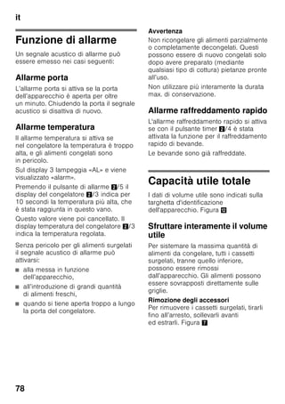 it
74
Conoscere
l’apparecchio
Svolgere l’ultima pagina con le figure.
Questo libretto d’istruzioni per l’uso
è valido per vari modelli,
pertanto le dotazioni possono variare.
Nelle illustrazioni sono possibili
differenze.
Figura 1
* Non in tutti i modelli.
Elementi di comando
Figura 2
1-9 Elementi di comando
10 Interruttore luce
11 Interruttore principale Acceso/
Spento
12 Illuminazione (LED)
13 Apertura di uscita dell'aria
14 Ripiani nel frigorifero
15 Ripiano bottiglie
16 Cassetto per verdure
17 Contenitore chiller
18 Cassetto surgelati
19 Griglia di congelamento
20 Piedini regolabili
21 Balconcini per uova
22 Scomparto per burro
e formaggio *
23 Filtri a carbone attivo
24 Fermabottiglie *
25 Ripiano per bottiglie grandi
26 Accumulatore del freddo/
calendario di congelamento *
A Frigorifero
B Congelatore
1 Pulsante per selezionare
il frigorifero o il congelatore
Per eseguire regolazioni
per il frigorifero o il congelatore,
premere il pulsante selezione,
finché non è attivata la zona
desiderata del display
del frigorifero o del congelatore.
2 Indicatore temperatura
frigorifero
I numeri corrispondono alle
temperature del frigorifero
regolate in °C.
3 Indicatore temperatura
del congelatore
I numeri corrispondono alle
temperature del congelatore
regolate in °C.
 
