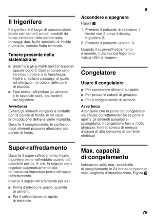 it
75
Accendere
l’apparecchio
Accendere l’apparecchio con il pulsante
Acceso/Spento 1/11.
Viene emesso un segnale acustico. Nel
display temperatura 3 lampeggia «AL».
Premere il pulsante di allarme 2/5.
Il segnale acustico si disattiva. Per breve
tempo viene visualizzata la temperatura
più alta.
All’origine sono consigliate le seguenti
temperature:
■ Frigorifero: +4 °C
■ Congelatore: –18 °C
Istruzioni per il funzionamento
■ Dopo l’accensione possono
trascorrere diverse ore prima
che le temperature regolate vengano
raggiunte.
■ Grazie al sistema No Frost,
completamente automatico,
nel congelatore non si forma ghiaccio.
Uno sbrinamento non è più
necessario.
4 Pulsante «timer» 0
Con questa funzione si possono
raffreddare bevande
nel frigorifero rapidamente e con
sicurezza.
Premendo il pulsante, dopo
20 minuti viene emesso
automaticamente un segnale
acustico. Le bevande sono già
raffreddate. Sul display 3 viene
visualizzato il tempo rimanente. Il
segnale acustico viene disattivato
premendo il pulsante «alarm».
Per abbreviare il tempo
predefinito di 20 minuti, premere
il pulsante «timer» e con
il pulsante di regolazione 8
regolare il tempo desiderato.
Per interrompere
il raffreddamento rapido,
il pulsante «timer» deve essere
premuto due volte entro
3 secondi.
5 Pulsante di allarme
Serve per disattivare il segnale
acustico di allarme (vedi capitolo
«Funzione di allarme»).
6 Indicazione di funzioni speciali
Vedi capitolo «Funzioni speciali».
7 Pulsante «mode»
Per la selezione delle funzioni
speciali. Vedi capitolo «Funzioni
speciali».
8 Pulsanti di impostazione
Con i pulsanti «+» e «–» può
essere impostata la temperatura
del frigorifero e del congelatore.
Inoltre possono essere attivate
e disattivate le funzioni speciali.
9 Pulsante «super»
Per attivare le funzioni di super-
raffreddamento (frigorifero)
o super-congelamento
(congelatore).
Vedi capitolo «Super-
raffreddamento» o «Super-
congelamento».
 