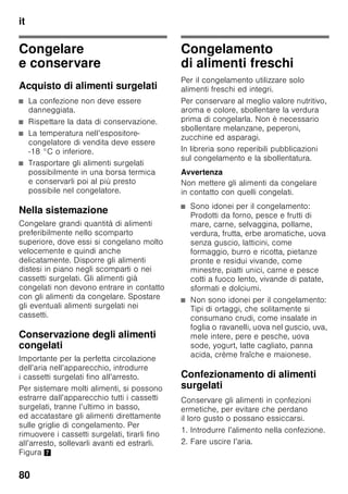 it
76
■ Il lato anteriore dell’apparecchio è in
parte leggermente riscaldato, questo
impedisce la formazione di condensa
nella zona della guarnizione
della porta.
■ Se la porta del congelatore resiste ad
una nuova apertura subito dopo
averla chiusa, attendere un attimo
finché la depressione interna
formatasi non si è compensata.
Regolare
la temperatura
Figura 2
Frigorifero
La temperatura può essere regolata
da +2 °C a +8 °C.
1. Premere il pulsante di selezione 1
finché non è attivo il display
frigorifero 2.
2. Premere i pulsanti +/– 8 finché non
viene visualizzata la temperatura
desiderata.
Gli alimenti delicati non devono essere
conservati a temperatura superiore
+4 °C.
Congelatore
La temperatura può essere regolata
da -16 °C a -26 °C.
1. Premere il pulsante di selezione 1
finché non è attivo il display
congelatore 3.
2. Premere i pulsanti +/– 8 finché non
viene visualizzata la temperatura
desiderata.
Funzioni speciali
Figura 2
«timer»
Con questa funzione si può impostare
un tempo da 1 a 99 minuti. Un segnale
avverte, per es. quando gli alimenti dopo
un certo tempo devono essere tolti dal
vano.
All’origine è impostato un valore
di 20 minuti.
ã=Attenzione
Le bottiglie di bevande, se depositate
nel congelatore per oltre 20 minuti,
possono esplodere.
Attivare la funzione
1. Premere il pulsante «timer» 4.
2. Con il pulsante +/– 8 regolare
il tempo desiderato.
Disattivare la funzione
Entro 3 secondi premere due volte
il pulsante «timer» 4.
«eco»
Con la funzione «eco» si commuta
l’apparecchio al funzionamento
a risparmio energetico.
L’apparecchio regola automaticamente
le seguenti temperature:
■ Frigorifero: +6 °C
■ Congelatore: –16 °C
 