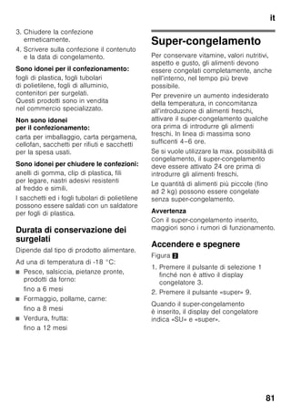 it
77
Attivare la funzione
1. Premere il pulsante «mode» 7, finché
la funzione speciale desiderata non
appare bordata.
2. Confermare la selezione con
il pulsante di regolazione «+» 8.
Quando la funzione è attivata appare
un triangolo.
Disattivare la funzione
Per la disattivazione, selezionare
di nuovo la funzione speciale
con il pulsante «mode» 7 e premere
il pulsante regolazione «–» 8. Il triangolo
dopo la funzione scompare ed è cosi
disattivata.
«lock»
Con la funzione «lock» si può proteggere
l'apparecchio contro l'uso indesiderato.
Attivare la funzione
1. Premere il pulsante «mode» 7, finché
la funzione speciale desiderata non
appare bordata.
2. Confermare la selezione con
il pulsante di regolazione «+» 8.
Quando la funzione è attivata appare
un triangolo.
Disattivare la funzione
Per la disattivazione, selezionare
di nuovo la funzione speciale
con il pulsante «mode» 7 e premere
il pulsante regolazione «–» 8. Il triangolo
dopo la funzione scompare ed è cosi
disattivata.
«holiday»
In caso di assenza prolungata si può
commutare l’apparecchio nel modo
Vacanza, per il risparmio energetico.
La temperatura del frigorifero viene
commutata automaticamente a +14 °C.
In questo periodo non immettere alimenti
nel frigorifero.
Attivare la funzione
1. Premere il pulsante «mode» 7, finché
la funzione speciale desiderata non
appare bordata.
2. Confermare la selezione con
il pulsante di regolazione «+» 8.
Quando la funzione è attivata appare
un triangolo.
Disattivare la funzione
Per la disattivazione, selezionare
di nuovo la funzione speciale
con il pulsante «mode» 7 e premere
il pulsante regolazione «–» 8. Il triangolo
dopo la funzione scompare ed è cosi
disattivata.
Modo di risparmio
energetico
Se l'apparecchio resta inutilizzato per
breve tempo, la visualizzazione degli
elementi di comando passa alla modalità
di risparmio energetico.
Restano accese ancora solo
le lampadine necessarie
con una luminosità ridotta.
Non appena l’apparecchio è di nuovo
in uso, per es. in caso di apertura
della porta, l’indicazione si riaccende
con illuminazione normale.
 