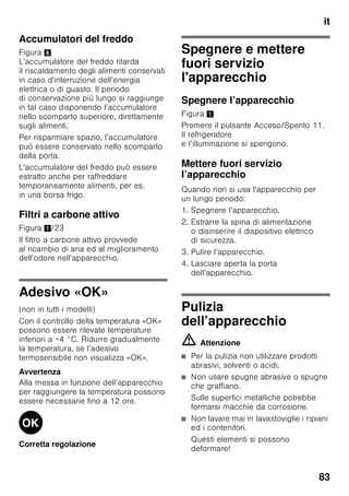 it
79
Il frigorifero
Il frigorifero è il luogo di conservazione
ideale per alimenti pronti, prodotti da
forno, conserve, latte condensato,
formaggi duri, frutta sensibile al freddo
e verdura, nonché frutta tropicale.
Tenere presente nella
sistemazione
■ Sistemare gli alimenti ben confezionati
oppure coperti. Così si conservano
l’aroma, il colore e la freschezza.
Inoltre si evitano passaggi di gusto
ed alterazioni di colore delle parti
di plastica.
■ Fare prima raffreddare gli alimenti
e le bevande caldi, poi metterli
nel frigorifero.
Avvertenza
Evitare gli alimenti vengano a contatto
con la parete di fondo. In tal caso
la circolazione dell’aria viene impedita.
Durante il congelamento, le confezioni
degli alimenti possono attaccarsi alla
parete di fondo.
Super-raffredamento
Durante il super-raffredamento il vano
frigorifero viene raffreddato quanto più
possibile per ca. 6 ore. In seguito viene
regolato automaticamente alla
temperatura impostata prima del super-
raffredamento.
Inserire il super-raffredamento per es.:
■ Prima d’introdurre grandi quantità
di alimenti.
■ Per il raffreddamento rapido
di bevande.
Accendere e spegnere
Figura 2
1. Premere il pulsante di selezione 1
finché non è attivo il display
frigorifero 2.
2. Premere il pulsante «super» 9.
Quando il super-raffreddamento
è inserito, il display del frigorifero
indica «SU» e «super».
Congelatore
Usare il congelatore
■ Per conservare alimenti surgelati.
■ Per produrre cubetti di ghiaccio.
■ Per il congelamento di alimenti.
Avvertenza
Attenzione che la porta del congelatore
sia chiusa correttamente! Se la porta è
aperta gli alimenti surgelati si
scongelano. Il congelatore forma molto
ghiaccio. Inoltre: spreco di energia
a causa di alto consumo di corrente
elettrica!
Max. capacità
di congelamento
Indicazioni sulla max. possibilità
di congelamento in 24 ore sono riportate
sulla targhetta d’identificazione. Figura ,
 