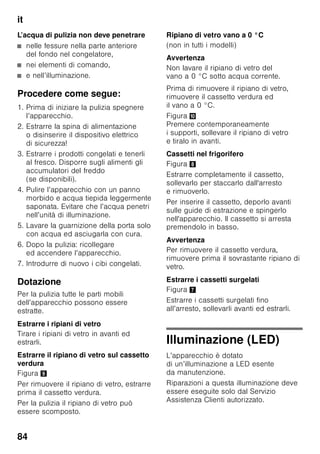 it
80
Congelare
e conservare
Acquisto di alimenti surgelati
■ La confezione non deve essere
danneggiata.
■ Rispettare la data di conservazione.
■ La temperatura nell’espositore-
congelatore di vendita deve essere
-18 °C o inferiore.
■ Trasportare gli alimenti surgelati
possibilmente in una borsa termica
e conservarli poi al più presto
possibile nel congelatore.
Nella sistemazione
Congelare grandi quantità di alimenti
preferibilmente nello scomparto
superiore, dove essi si congelano molto
velocemente e quindi anche
delicatamente. Disporre gli alimenti
distesi in piano negli scomparti o nei
cassetti surgelati. Gli alimenti già
congelati non devono entrare in contatto
con gli alimenti da congelare. Spostare
gli eventuali alimenti surgelati nei
cassetti.
Conservazione degli alimenti
congelati
Importante per la perfetta circolazione
dell’aria nell’apparecchio, introdurre
i cassetti surgelati fino all’arresto.
Per sistemare molti alimenti, si possono
estrarre dall’apparecchio tutti i cassetti
surgelati, tranne l’ultimo in basso,
ed accatastare gli alimenti direttamente
sulle griglie di congelamento. Per
rimuovere i cassetti surgelati, tirarli fino
all’arresto, sollevarli avanti ed estrarli.
Figura 7
Congelamento
di alimenti freschi
Per il congelamento utilizzare solo
alimenti freschi ed integri.
Per conservare al meglio valore nutritivo,
aroma e colore, sbollentare la verdura
prima di congelarla. Non è necessario
sbollentare melanzane, peperoni,
zucchine ed asparagi.
In libreria sono reperibili pubblicazioni
sul congelamento e la sbollentatura.
Avvertenza
Non mettere gli alimenti da congelare
in contatto con quelli congelati.
■ Sono idonei per il congelamento:
Prodotti da forno, pesce e frutti di
mare, carne, selvaggina, pollame,
verdura, frutta, erbe aromatiche, uova
senza guscio, latticini, come
formaggio, burro e ricotta, pietanze
pronte e residui vivande, come
minestre, piatti unici, carne e pesce
cotti a fuoco lento, vivande di patate,
sformati e dolciumi.
■ Non sono idonei per il congelamento:
Tipi di ortaggi, che solitamente si
consumano crudi, come insalate in
foglia o ravanelli, uova nel guscio, uva,
mele intere, pere e pesche, uova
sode, yogurt, latte cagliato, panna
acida, crème fraîche e maionese.
Confezionamento di alimenti
surgelati
Conservare gli alimenti in confezioni
ermetiche, per evitare che perdano
il loro gusto o possano essiccarsi.
1. Introdurre l’alimento nella confezione.
2. Fare uscire l’aria.
 