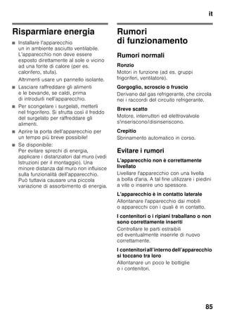 it
81
3. Chiudere la confezione
ermeticamente.
4. Scrivere sulla confezione il contenuto
e la data di congelamento.
Sono idonei per il confezionamento:
fogli di plastica, fogli tubolari
di polietilene, fogli di alluminio,
contenitori per surgelati.
Questi prodotti sono in vendita
nel commercio specializzato.
Non sono idonei
per il confezionamento:
carta per imballaggio, carta pergamena,
cellofan, sacchetti per rifiuti e sacchetti
per la spesa usati.
Sono idonei per chiudere le confezioni:
anelli di gomma, clip di plastica, fili
per legare, nastri adesivi resistenti
al freddo e simili.
I sacchetti ed i fogli tubolari di polietilene
possono essere saldati con un saldatore
per fogli di plastica.
Durata di conservazione dei
surgelati
Dipende dal tipo di prodotto alimentare.
Ad una di temperatura di -18 °C:
■ Pesce, salsiccia, pietanze pronte,
prodotti da forno:
fino a 6 mesi
■ Formaggio, pollame, carne:
fino a 8 mesi
■ Verdura, frutta:
fino a 12 mesi
Super-congelamento
Per conservare vitamine, valori nutritivi,
aspetto e gusto, gli alimenti devono
essere congelati completamente, anche
nell’interno, nel tempo più breve
possibile.
Per prevenire un aumento indesiderato
della temperatura, in concomitanza
all’introduzione di alimenti freschi,
attivare il super-congelamento qualche
ora prima di introdurre gli alimenti
freschi. In linea di massima sono
sufficenti 4–6 ore.
Se si vuole utilizzare la max. possibilità di
congelamento, il super-congelamento
deve essere attivato 24 ore prima di
introdurre gli alimenti freschi.
Le quantità di alimenti più piccole (fino
ad 2 kg) possono essere congelate
senza super-congelamento.
Avvertenza
Con il super-congelamento inserito,
maggiori sono i rumori di funzionamento.
Accendere e spegnere
Figura 2
1. Premere il pulsante di selezione 1
finché non è attivo il display
congelatore 3.
2. Premere il pulsante «super» 9.
Quando il super-congelamento
è inserito, il display del congelatore
indica «SU» e «super».
 