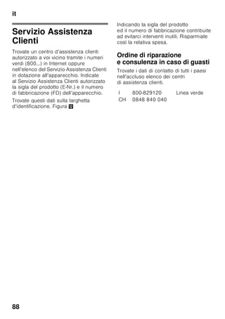 it
84
L’acqua di pulizia non deve penetrare
■ nelle fessure nella parte anteriore
del fondo nel congelatore,
■ nei elementi di comando,
■ e nell’illuminazione.
Procedere come segue:
1. Prima di iniziare la pulizia spegnere
l’apparecchio.
2. Estrarre la spina di alimentazione
o disinserire il dispositivo elettrico
di sicurezza!
3. Estrarre i prodotti congelati e tenerli
al fresco. Disporre sugli alimenti gli
accumulatori del freddo
(se disponibili).
4. Pulire l’apparecchio con un panno
morbido e acqua tiepida leggermente
saponata. Evitare che l’acqua penetri
nell’unità di illuminazione.
5. Lavare la guarnizione della porta solo
con acqua ed asciugarla con cura.
6. Dopo la pulizia: ricollegare
ed accendere l’apparecchio.
7. Introdurre di nuovo i cibi congelati.
Dotazione
Per la pulizia tutte le parti mobili
dell’apparecchio possono essere
estratte.
Estrarre i ripiani di vetro
Tirare i ripiani di vetro in avanti ed
estrarli.
Estrarre il ripiano di vetro sul cassetto
verdura
Figura 9
Per rimuovere il ripiano di vetro, estrarre
prima il cassetto verdura.
Per la pulizia il ripiano di vetro può
essere scomposto.
Ripiano di vetro vano a 0 °C
(non in tutti i modelli)
Avvertenza
Non lavare il ripiano di vetro del
vano a 0 °C sotto acqua corrente.
Prima di rimuovere il ripiano di vetro,
rimuovere il cassetto verdura ed
il vano a 0 °C.
Figura *
Premere contemporaneamente
i supporti, sollevare il ripiano di vetro
e tiralo in avanti.
Cassetti nel frigorifero
Figura 8
Estrarre completamente il cassetto,
sollevarlo per staccarlo dall'arresto
e rimuoverlo.
Per inserire il cassetto, deporlo avanti
sulle guide di estrazione e spingerlo
nell'apparecchio. Il cassetto si arresta
premendolo in basso.
Avvertenza
Per rimuovere il cassetto verdura,
rimuovere prima il sovrastante ripiano di
vetro.
Estrarre i cassetti surgelati
Figura 7
Estrarre i cassetti surgelati fino
all’arresto, sollevarli avanti ed estrarli.
Illuminazione (LED)
L’apparecchio è dotato
di un’illuminazione a LED esente
da manutenzione.
Riparazioni a questa illuminazione deve
essere eseguite solo dal Servizio
Assistenza Clienti autorizzato.
 
