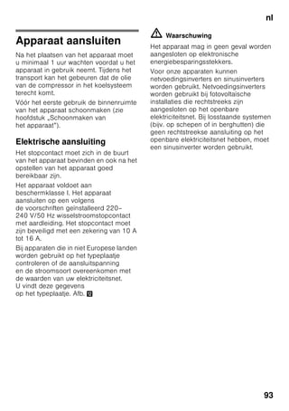 nl
89
nlInhoudnlGebruiksaanwijzing
Veiligheidsbepalingen
en waarschuwingen
Voordat u het apparaat
in gebruik neemt
Lees de gebruiksaanwijzing en het
installatievoorschrift nauwkeurig door.
U vindt daarin belangrijke informatie over
plaatsing, gebruik en onderhoud van het
apparaat.
De fabrikant aanvaardt geen
aansprakelijkheid als de aanwijzingen
en waarschuwingen
in de gebruiksaanwijzing niet in acht
worden genomen. Bewaar
de gebruiksaanwijzing en het
montagevoorschrift voor later gebruik
of voor een eventuele latere bezitter.
Technische veiligheid
Het apparaat bevat een geringe
hoeveelheid van het milieuvriendelijke
maar brandbare koelmiddel R600a. Let
erop dat de leidingen van het koelcircuit
bij het transport of de installatie niet
beschadigd worden. Koelmiddel dat naar
buiten spuit kan vlam vatten of tot
oogletsel leiden.
Bij beschadiging
■ Open vuur of andere
ontstekingsbronnen uit de buurt van
het apparaat houden;
■ Ruimte gedurende een paar minuten
goed luchten;
■ Apparaat uitschakelen en de stekker
uit het stopcontact trekken;
■ Contact opnemen met
de Servicedienst.
Hoe meer koelmiddel het apparaat
bevat, des te groter moet de ruimte zijn
waarin het apparaat wordt opgesteld.
In een te kleine ruimte kan bij een lek
een ontvlambaar mengsel van gas
en lucht ontstaan.
Per 8 g koelmiddel moet het vertrek
minstens 1 m³ groot zijn. De hoeveelheid
koelmiddel in uw apparaat vindt u op het
typeplaatje aan de binnenkant van het
apparaat.
Als de aansluitkabel van het apparaat
beschadigd raakt, moet deze worden
vervangen door de fabrikant, de
klantenservice of een andere
gekwalificeerde persoon. Onvakkundige
installatie en reparaties kunnen groot
gevaar opleveren voor de bezitter.
Reparaties mogen uitsluitend worden
uitgevoerd door de fabrikant, de
klantenservice of een andere
gekwalificeerde persoon.
Er mogen alleen originele onderdelen
van de fabrikant gebruikt worden. Alleen
bij deze onderdelen garandeert de
fabrikant dat ze aan de veiligheidseisen
voldoen.
Een verlengsnoer voor de aansluitkabel
mag uitsluitend via de klantenservice
worden aangeschaft.
Bij het gebruik
■ Nooit elektrische apparaten in het
apparaat gebruiken (bijv.
verwarmingsapparaten, elektrische
ijsmaker etc.). Gevaar voor explosie!
■ Het apparaat nooit met een
stoomreiniger ontdooien of
schoonmaken! De hete stoom kan in
de elektrische onderdelen
terechtkomen en kortsluiting
veroorzaken. Kans op een elektrische
schok!
 