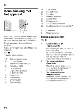 nl
90
■ Gebruik geen puntige of scherpe
voorwerpen om een laag ijs of rijp
te verwijderen. Hierdoor kunt u
de koelleidingen beschadigen.
Koelmiddel dat naar buiten spuit kan
vlam vatten of tot oogletsel leiden.
■ Geen producten met brandbare
drijfgassen (bijv. spuitbussen) en geen
explosieve stoffen in het apparaat
opslaan. Gevaar voor explosie!
■ Plint, uittrekbare manden of laden,
deuren etc. niet als opstapje
gebruiken of om op te leunen.
■ Om te ontdooien of schoon te maken:
stekker uit het stopcontact trekken
resp. de zekering uitschakelen of
losdraaien. Altijd aan de stekker
trekken, nooit aan de aansluitkabel.
■ Dranken met een hoog
alcoholpercentage altijd goed
afgesloten en staand bewaren.
■ Geen olie of vet gebruiken op
kunststof onderdelen en
deurdichtingen. Ze kunnen poreus
worden.
■ De be- en ontluchtingsopeningen van
het apparaat nooit afdekken.
■ Personen (inclusief kinderen) met
fysieke, sensorische of psychische
beperkingen of gebrekkige kennis
mogen dit apparaat uitsluitend
gebruiken indien ze onder toezicht
staan van een persoon die
verantwoordelijk is voor hun veiligheid
of door deze persoon zijn ingelicht
over de wijze waarop het apparaat
dient te worden gebruikt.
■ Flessen en blikjes met vloeistoffen –
vooral koolzuurhoudende dranken –
niet in de diepvriesruimte opslaan.
De flessen en blikjes kunnen
springen!
■ Diepvrieswaren nadat u ze uit de
diepvriesruimte hebt gehaald, nooit
onmiddellijk in de mond nemen.
Kans op verbranding!
■ Vermijd langdurig contact van uw
handen met de diepvrieswaren, ijs of
de verdamperbuizen enz.
Kans op verbranding!
Kinderen in het huishouden
■ Verpakkingsmateriaal en onderdelen
ervan zijn geen speelgoed voor
kinderen.
Verstikkingsgevaar door opvouwbare
kartonnen dozen en folie!
■ Het apparaat is geen speelgoed voor
kinderen!
■ Bij een apparaat met deurslot:
sleutel buiten het bereik van kinderen
bewaren!
Algemene bepalingen
Het apparaat is geschikt
■ voor het koelen en invriezen van
levensmiddelen,
■ voor het bereiden van ijs.
Dit apparaat is bestemd voor
privégebruik in het huishouden en de
huiselijke omgeving.
Het apparaat is ontstoord volgens EU
richtlijn 2004/108/EC.
Het koelcircuit is op dichtheid
gecontroleerd.
Dit apparaat voldoet aan
de veiligheidsbepalingen voor
elektrische apparaten (EN 60335-2-24).
 