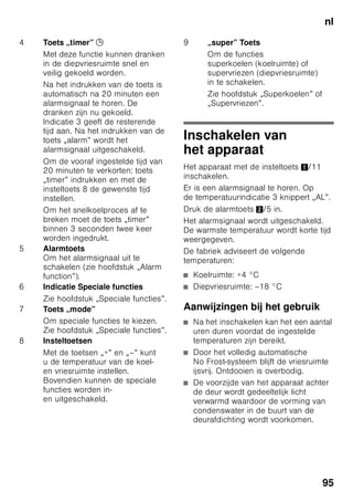 nl
91
Aanwijzingen over
de afvoer
* Afvoeren van de verpakking
van uw nieuwe apparaat
De verpakking beschermt uw apparaat
tegen transportschade. De gebruikte
materialen zijn onschadelijk voor het
milieu en kunnen opnieuw worden
gebruikt. Help daarom mee en zorg
dat de verpakking milieuvriendelijk wordt
afgevoerd.
U kunt bij uw leverancier
of bij de reinigingsdienst
in uw gemeente informeren hoe
u uw oude apparaat en het
verpakkingsmateriaal van het nieuwe
apparaat kunt (laten) afvoeren voor een
milieuvriendelijke verwerking.
* Afvoeren van uw oude
apparaat
Oude apparaten zijn geen waardeloos
afval! Door een milieuvriendelijke afvoer
kunnen waardevolle grondstoffen worden
teruggewonnen.
ã=Waarschuwing
Bij afgedankte apparaten
1. Stekker uit het stopcontact trekken.
2. Aansluitkabel doorknippen en samen
met de stekker verwijderen.
3. Legplateaus en voorraadvakken niet
eruit halen om het kinderen moeilijk
te maken erin te klimmen!
4. Laat kinderen niet met het afgedankte
apparaat spelen. Verstikkingsgevaar!
Koelapparaten bevatten koelmiddel
en in de isolatie gas. Die zorgvuldig
moeten worden afgevoerd. Met het oog
op een doelmatige en milieuvriendelijke
afvoer mogen de leidingen van het
koelcircuit tot het moment van transport
niet beschadigd worden.
Dit apparaat is gekenmerkt
in overeenstemming met
de Europese richtlijn 2002/96/
EG betreffende afgedankte
elektrische en elektronische
apparatuur (waste electrical
and electronic equipment –
WEEE). Deze richtlijn geeft het
kader aan voor een in de EU
geldende terugname
en verwerking van oude
apparaten.
 