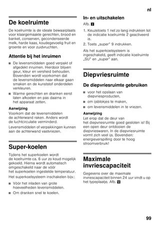 nl
94
Kennismaking met
het apparaat
De laatste bladzijde met de afbeeldingen
uitklappen. Deze gebruiksaanwijzing is
op meer dan één type van toepassing.
De uitrusting van de modellen kan
variëren.
Kleine afwijkingen in de afbeeldingen zijn
mogelijk.
Afb. 1
* Niet bij alle modellen.
Bedieningselementen
Afb. 2
1-9 Bedieningselementen
10 Lichtschakelaar
11 Hoofdschakelaar Aan/Uit
12 Verlichting (LED)
13 Luchtopening
14 Legroosters/plateaus
in de koelruimte
15 Flessenrek
16 Groentelade
17 Chillerhouder
18 Diepvrieslade
19 Vriesrooster
20 Schroefvoetjes
21 Eierrekje
22 Boter en kaasvak *
23 Koolstoffilters
24 Flessenhouder *
25 Vak voor grote flessen
26 Koude-accu/Diepvrieskalender *
A Koelruimte
B Diepvriesruimte
1 Keuzetoets koel- of
diepvriesruimte
Om instellingen voor de koel- of
diepvriesruimte
te kunnen uitvoeren: keuzetoets
indrukken tot het gewenste bereik
van de indicatie koel- of
diepvriesruimte geactiveerd is.
2 Temperatuurindicatie
Koelruimte
De cijfers komen overeen met
de ingestelde temperaturen in
de koelruimte in °C.
3 Temperatuurindicatie
Diepvriesruimte
De cijfers komen overeen met
de ingestelde temperaturen in
de diepvriesruimte in °C.
 