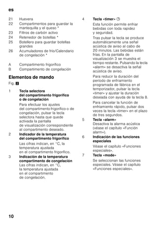 es
9
Conexión a la red eléctrica
La toma de corriente tiene que estar
situada en las proximidades del aparato
y ser libremente accesible tras su
instalación.
El aparato corresponde al tipo de
protección I. Conectar el aparato a una
red de 220–240 V/50 Hz de corriente
monofásica (corriente alterna) a través
de una toma de corriente instalada
correctamente y provista de conductor
de protección. La toma de corriente
debe estar protegida con un fusible de
10–16 amperios.
En los aparatos destinados a países
fuera del continente europeo deberá
verificarse si los valores de la tensión de
conexión y el tipo de corriente que
figuran en la placa de características del
aparato coinciden con los de la red
nacional. Ambos números se encuentran
en la placa de características del
aparato. Fig. ,
ã=Advertencia
El aparato no se podrá conectar en
ningún caso a conectores electrónicos
para ahorro energético.
Nuestros aparatos se pueden conectar
a rectificadores de corriente por onda
sinusoidal o conmutados por red. Los
rectificadores conmutados por red se
emplean en las instalaciones
fotovoltaicas conectadas directamente
a la red pública de abastecimiento
de corriente eléctrica. Para aplicaciones
aisladas, como por ejemplo en buques
o albergues de montaña que
no disponen de conexión a la red
eléctrica, tienen que emplearse
rectificadores de onda sinusoidal.
Familiarizándose con
la unidad
Despliegue, por favor, la última página
con las ilustraciones. Las presentes
instrucciones de uso son válidas para
varios modelos de aparato.
El equipamiento de los distintos modelos
puede variar.
Por ello es posible que las ilustraciones
muestren detalles y características de
equipamiento que no concuerdan con
las de su aparato concreto.
Fig. 1
* No disponible en todos los modelos.
1-9 Elementos de mando
10 Interruptor de la iluminación
interior
11 Interruptor principal para
conexión/desconexión
del aparato
12 Iluminación interior (LED)
13 Abertura de salida del aire
14 Baldas en el compartimento
frigorífico
15 Soporte para botellas
16 Cajón para la verdura
17 Compartimento fresco especial
«Chiller»
18 Cajón de congelación
19 Rejilla congeladora
20 Soportes roscados
 
