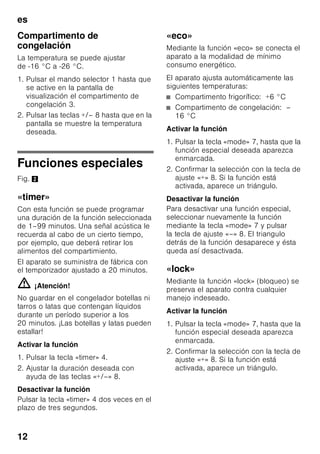 es
11
Conectar el aparato
Conectar el aparato a través de la tecla
para conexión y desconexión 1/11.
Se produce una señal acústica de aviso.
En la pantalla de visualización 3
parpadea la indicación «AL».
Pulsar la tecla «alarm» 2/5.
La alarma acústica está desactivada.
Durante un breve tiempo se muestra la
temperatura más elevada (calor) que ha
reinado.
De fábrica se aconseja ajustar las
siguientes temperaturas:
■ Compartimento frigorífico: +4 °C
■ Compartimento de congelación: –
18 °C
Advertencias relativas
al funcionamiento del aparato
■ El aparato puede necesitar varias
horas hasta alcanzar todas las
temperaturas ajustadas.
■ Gracias al sistema automático
No Frost, el compartimento de
congelación permanece libre de
escarcha, no siendo necesario
efectuar su desescarchado. Por ello
no hay que realizar el desescarchado
del mismo.
■ Los lados frontales del cuerpo del
aparato son calentados ligeramente.
De este modo se impide la formación
de agua de condensación en la zona
de la junta de la puerta.
■ En caso de no poder abrir la puerta
del compartimento de congelación
inmediatamente después de cerrarla,
aguardar unos instantes hasta que la
depresión generada haya sido
compensada.
Ajustar la temperatura
Fig. 2
Compartimento frigorífico
La temperatura se puede ajustar de
+2 °C a +8 °C.
1. Pulsar el mando selector 1 hasta que
se active en la pantalla de
visualización el compartimento
frigorífico 2.
2. Pulsar las teclas +/– 8 hasta que en la
pantalla se muestre la temperatura
deseada.
Los alimentos delicados no deberán
guardarse a una temperatura superior
(más calor) a +4 °C.
8 Teclas de ajuste
La temperatura para los
compartimentos de refrigeración
y congelación se puede ajustar
mediante las teclas «+» y «–».
Estas teclas también se emplean
para activar y desactivar las
funciones especiales.
9 Tecla «super»
Para activar las funciones
Superfrío (compartimento
frigorífico) o Supercongelación
(compartimento de congelación).
Véanse los capítulos «Superfrío»
o «Supercongelación».
 
