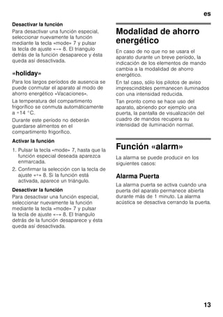 es
12
Compartimento de
congelación
La temperatura se puede ajustar
de -16 °C a -26 °C.
1. Pulsar el mando selector 1 hasta que
se active en la pantalla de
visualización el compartimento de
congelación 3.
2. Pulsar las teclas +/– 8 hasta que en la
pantalla se muestre la temperatura
deseada.
Funciones especiales
Fig. 2
«timer»
Con esta función se puede programar
una duración de la función seleccionada
de 1–99 minutos. Una señal acústica le
recuerda al cabo de un cierto tiempo,
por ejemplo, que deberá retirar los
alimentos del compartimiento.
El aparato se suministra de fábrica con
el temporizador ajustado a 20 minutos.
ã=¡Atención!
No guardar en el congelador botellas ni
tarros o latas que contengan líquidos
durante un período superior a los
20 minutos. ¡Las botellas y latas pueden
estallar!
Activar la función
1. Pulsar la tecla «timer» 4.
2. Ajustar la duración deseada con
ayuda de las teclas «+/–» 8.
Desactivar la función
Pulsar la tecla «timer» 4 dos veces en el
plazo de tres segundos.
«eco»
Mediante la función «eco» se conecta el
aparato a la modalidad de mínimo
consumo energético.
El aparato ajusta automáticamente las
siguientes temperaturas:
■ Compartimento frigorífico: +6 °C
■ Compartimento de congelación: –
16 °C
Activar la función
1. Pulsar la tecla «mode» 7, hasta que la
función especial deseada aparezca
enmarcada.
2. Confirmar la selección con la tecla de
ajuste «+» 8. Si la función está
activada, aparece un triángulo.
Desactivar la función
Para desactivar una función especial,
seleccionar nuevamente la función
mediante la tecla «mode» 7 y pulsar
la tecla de ajuste «–» 8. El triangulo
detrás de la función desaparece y ésta
queda así desactivada.
«lock»
Mediante la función «lock» (bloqueo) se
preserva el aparato contra cualquier
manejo indeseado.
Activar la función
1. Pulsar la tecla «mode» 7, hasta que la
función especial deseada aparezca
enmarcada.
2. Confirmar la selección con la tecla de
ajuste «+» 8. Si la función está
activada, aparece un triángulo.
 