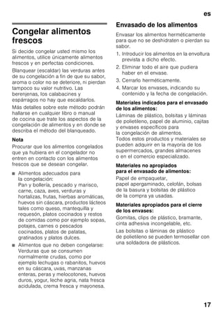 es
16
Capacidad máxima de
congelación
Las indicaciones relativas a la máxima
capacidad de congelación en 24 horas
se facilitan en la placa del aparato.
Fig. ,
Congelar y guardar
alimentos
Puntos a tener en cuenta al
comprar alimentos
ultracongelados
■ Prestar atención a que la envoltura del
alimento o producto congelado no
presente ningún tipo de daño.
■ Verifique la fecha de caducidad de los
alimentos. Cerciórese de que ésta no
ha vencido.
■ La indicación de la temperatura del
congelador del establecimiento en
donde adquiera los alimentos deberá
señalar un valor mínimo de -18 °C.
■ Al hacer la compra, recuerde que
conviene adquirir los alimentos
congelados en el último momento.
Procure transportarlos directamente
a casa envueltos en una bolsa
isotérmica. Una vez en el hogar,
deberá colocarlos inmediatamente en
el compartimento de congelación.
Al colocar los alimentos
Congelar preferentemente grandes
cantidades de alimentos frescos en
el compartimiento superior. Aquí los
alimentos se congelan de modo
especialmente rápido y cuidadoso.
Colocar los alimentos distribuyéndolos
uniformemente en los compartimentos o
el cajón de congelación. Los productos
congelados que ya hubiera en el
compartimento de congelación no
deberán entrar en contacto con los
alimentos frescos que se desean
congelar. En caso necesario, recoger
y apilar los alimentos congelados en los
cajones de congelación.
Guardar los alimentos
congelados
Cerciorarse de que el cajón de
congelación esté introducido a tope en
el aparato a fin de asegurar una
circulación impecable del aire por el
aparato.
En caso de desear congelar una gran
cantidad de alimentos se pueden retirar
todos los cajones de congelación
excepto el último, colocando los
alimentos directamente sobre las rejillas
congeladoras. Para retirar el cajón de
congelación, tirar del mismo hacia el
cuerpo del usuario hasta el tope,
levantarlos ligeramente por su parte
frontal y retirarlos del aparato. Fig. 7
 