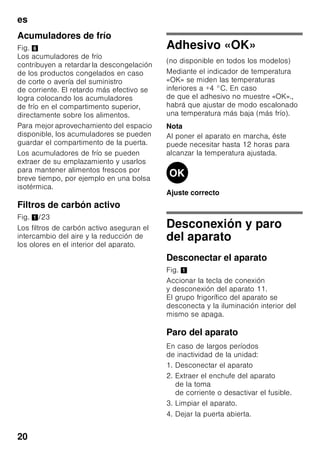 es
19
Equipos opcionales
(no disponible en todos los modelos)
Estantes y recipientes
La posición de las bandejas y estantes
o recipientes del interior del aparato y de
la cara interior de la puerta se puede
variar libremente: Desplazar la bandeja
hacia delante, inclinarla hacia abajo
y extraerla inclinándola por uno de sus
lados. Para extraer los soportes
y estantes de la puerta deberán
levantarse primero de su posición.
Soporte para botellas
Fig. 4
En la balda portabotellas se pueden
colocar con toda seguridad las botellas.
El soporte es variable.
Cajón para la verdura con
regulador de humedad
Fig. 5
Con objeto de crear las condiciones
de almacenamiento óptimas para
la verdura, las lechugas y las frutas,
la humedad del cajón de la verdura se
puede regular en función de las
cantidades de alimentos guardadas
en él.
Mediante el control del grado
de humedad del aire en el
compartimento, los alimentos frescos se
pueden guardar hasta dos veces más
tiempo que en una zona fresca normal,
sin que sufran pérdida o merma de su
frescura.
Pequeñas cantidades de alimentos –
desplazar el regulador hacia
la izquierda.
Grandes cantidades de alimentos –
desplazar el regulador hacia la derecha.
Compartimento fresco especial
«Chiller»
Bild 1/17
La temperatura del compartimento
fresco especial «Chiller» es más baja
(más frío) que la del compartimento
frigorífico, pudiendo registrarse también
temperaturas inferiores a 0 °C.
El compartimento es ideal para guardar
el pescado, la carne y el embutido. No
es apropiado para guardar lechugas,
verduras y alimentos sensibles al frío.
Calendario de congelación
Fig. 1/26
Para evitar pérdidas de calidad y valor
nutritivo de los alimentos congelados, es
necesario consumirlos antes de que
caduque su plazo máximo de
conservación. El plazo de conservación
varía en función del tipo del alimento
congelado. Las cifras que figuran junto
a los símbolos señalan, en meses, el
plazo de conservación admisible para
los diferentes productos. En caso de
conservar alimentos ultracongelados
adquiridos en el comercio, deberá
tenerse en cuenta la fecha de
fabricación o el tiempo de caducidad de
los mismos.
 