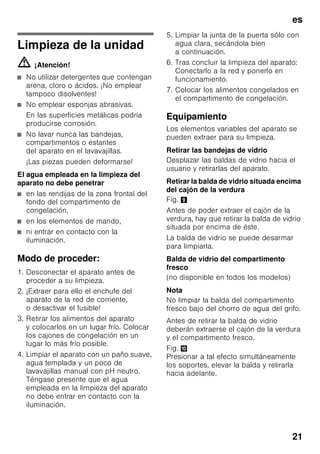 es
20
Acumuladores de frío
Fig. 6
Los acumuladores de frío
contribuyen a retardar la descongelación
de los productos congelados en caso
de corte o avería del suministro
de corriente. El retardo más efectivo se
logra colocando los acumuladores
de frío en el compartimento superior,
directamente sobre los alimentos.
Para mejor aprovechamiento del espacio
disponible, los acumuladores se pueden
guardar el compartimento de la puerta.
Los acumuladores de frío se pueden
extraer de su emplazamiento y usarlos
para mantener alimentos frescos por
breve tiempo, por ejemplo en una bolsa
isotérmica.
Filtros de carbón activo
Fig. 1/23
Los filtros de carbón activo aseguran el
intercambio del aire y la reducción de
los olores en el interior del aparato.
Adhesivo «OK»
(no disponible en todos los modelos)
Mediante el indicador de temperatura
«OK» se miden las temperaturas
inferiores a +4 °C. En caso
de que el adhesivo no muestre «OK».,
habrá que ajustar de modo escalonado
una temperatura más baja (más frío).
Nota
Al poner el aparato en marcha, éste
puede necesitar hasta 12 horas para
alcanzar la temperatura ajustada.
Ajuste correcto
Desconexión y paro
del aparato
Desconectar el aparato
Fig. 1
Accionar la tecla de conexión
y desconexión del aparato 11.
El grupo frigorífico del aparato se
desconecta y la iluminación interior del
mismo se apaga.
Paro del aparato
En caso de largos períodos
de inactividad de la unidad:
1. Desconectar el aparato
2. Extraer el enchufe del aparato
de la toma
de corriente o desactivar el fusible.
3. Limpiar el aparato.
4. Dejar la puerta abierta.
 