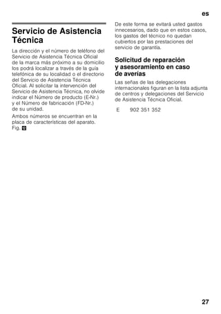es
26
Avería Posible causa Forma de subsanarla
La puerta
del compartimento
de congelación ha
permanecido abierta
durante un tiempo
prolongado; no se
alcanza la temperatura
ajustada.
El evaporador
(generador de frío)
del sistema No Frost
presenta tal
acumulación
de hielo o escarcha,
que no es capaz
de realizar
automáticamente el ci
clo
de desescarchado.
Para desescarchar el evaporador,
retirar primero los alimentos de los
cajones y gavetas de congelación
y guardarlos, bien aislados, en un
lugar lo más frío posible.
Desconectar el aparato y retirarlo
de la pared. Dejar la puerta abierta.
Al cabo de 20 minutos
comienza a correr el agua
de descongelación hasta la bandeja
de evaporación situada en la parte
posterior del aparato. Fig. +
Con objeto de evitar en este caso
que el agua de descongelación
pueda rebosar en la bandeja
de evacuación, recoger el agua
de descongelación con una
esponja.
Cuando deje de acceder agua
de descongelación a la bandeja
de evaporación, el evaporador está
desescarchado. Limpiar el interior
del aparato.
Volver a conectar el aparato.
 