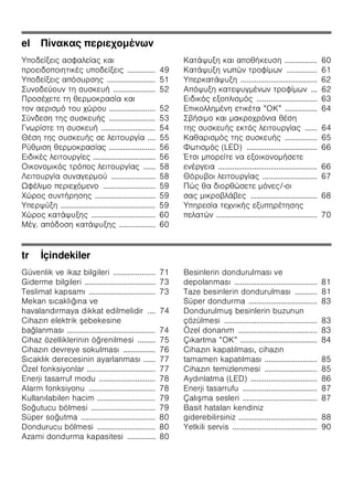 el π
ζ
ζ ζ ζ .............. 49
ζ ζ ........................ 51
..................... 52
....................... 52
....................... 53
........................... 54
.... 55
....................... 56
............................... 56
ζ ...... 58
...................... 58
Ω ζ .......................... 59
.............................. 59
ζ ............................................... 59
................................ 60
. ζ .................. 60
ζ ................ 60
ζ ............... 61
ζ ...................................... 62
ζ ... 62
ζ .............................. 63
ζ ” ” ................ 64
...... 64
................ 65
(LED) ................................... 66
Έ ζ
................................................. 66
........................... 67
/-
................................. 68
ζ ζ
ζ .................................................. 70
tr İçindekiler
Güvenlik ve ikaz bilgileri ..................... 71
Giderme bilgileri ................................... 73
Teslimat kapsamı ................................. 73
Mekan sıcaklığına ve
havalandırmaya dikkat edilmelidir .... 74
Cihazın elektrik ebekesine
bağlanması ............................................ 74
Cihaz özelliklerinin öğrenilmesi ......... 75
Cihazın devreye sokulması ................ 76
Sıcaklık derecesinin ayarlanması ...... 77
Özel fonksiyonlar .................................. 77
Enerji tasarruf modu ............................ 78
Alarm fonksiyonu ................................. 78
Kullanılabilen hacim ............................. 79
Soğutucu bölmesi ................................ 79
Süper soğutma ..................................... 80
Dondurucu bölmesi ............................. 80
Azami dondurma kapasitesi .............. 80
Besinlerin dondurulması ve
depolanması ......................................... 81
Taze besinlerin dondurulması ........... 81
Süper dondurma .................................. 83
Dondurulmu besinlerin buzunun
çözülmesi .............................................. 83
Özel donanım ....................................... 83
Çıkartma ”OK” ...................................... 84
Cihazın kapatılması, cihazın
tamamen kapatılması .......................... 85
Cihazın temizlenmesi .......................... 85
Aydınlatma (LED) ................................. 86
Enerji tasarrufu ..................................... 87
Çalı ma sesleri ..................................... 87
Basit hataları kendiniz
giderebilirsiniz ....................................... 88
Yetkili servis .......................................... 90
 