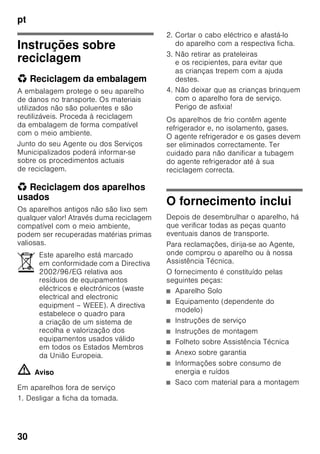 pt
29
■ Não utilizar quaisquer objectos
pontiagudos ou de arestas vivas para
eliminar gelo simples
ou em camadas. Poderá, assim,
danificar a tubagem do agente
refrigerador. O agente refrigerador,
ao libertar-se, pode incendiar-se
ou provocar ferimentos nos olhos.
■ Não guardar no aparelho produtos
com gases propulsores (por ex. latas
de spray) e produtos explosivos.
Perigo de explosão!
■ Não utilizar rodapés, gavetas,
portas, etc. como estribos ou zonas
de apoio.
■ Para descongelar e limpar, desligar
a ficha da tomada ou o fusível
de segurança. Puxar pela ficha e não
pelo cabo eléctrico.
■ Álcool de elevada percentagem só
pode ser guardado no aparelho, se
em recipiente hermeticamente
fechado e em posição vertical.
■ Ter cuidado para não sujar as peças
de plástico e o vedante da porta com
óleo ou gordura. As peças de plástico
e o vedante da porta podem,
de contrário, tornar-se porosos.
■ Nunca tapar ou obstruir as grelhas
de ventilação do aparelho.
■ Este aparelho só pode ser utilizado
por pessoas (incluindo crianças)
com capacidades físicas, sensoriais
ou psíquicas ou, ainda, falta
de conhecimentos, se vigiadas por
uma pessoa responsável pela sua
segurança ou que por esta tenham
recebido formação sobre como utilizar
o aparelho.
■ Não guardar na zona de congelação
líquidos em garrafas ou latas
(especialmente bebidas gaseificadas).
As garrafas e as latas podem
rebentar!
■ Nunca levar imediatamente à boca
alimentos congelados e acabados
de retirar da zona de congelação.
Perigo de queimaduras provocadas
pelo frio!
■ Deverá evitar o contacto prolongado
das mãos com os alimentos
congelados, o gelo ou com
a tubagem do evaporador, etc..
Perigo de queimaduras provocadas
pelo frio!
Crianças em casa
■ Não deixar a embalagem e seus
componentes ao alcance de crianças.
Perigo de asfixia provocado por
cartões dobráveis e películas!
■ O aparelho não é um brinquedo para
crianças!
■ No caso de aparelhos com fechadura:
Guardar a chave fora do alcance das
crianças!
Determinações gerais
O aparelho destina-se
■ à refrigeração e congelação
de alimentos,
■ à preparação de gelo.
Este aparelho está preparado
para utilização doméstica em casas
particulares e para o ambiente
doméstico.
O aparelho está protegido contra
interferências, de acordo com a directiva
UE 2004/108/EC.
O circuito de frio foi testado
quanto à sua estanquidade.
Este produto corresponde
às determinações sobre segurança
em vigor para aparelhos eléctricos
(EN 60335-2-24).
 