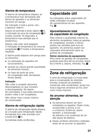 pt
35
Regular a temperatura
Fig. 2
Zona de refrigeração
A temperatura é regulável de +2 °C até
+8 °C.
1. Premir a tecla de selecção 1, até
estar activada a indicação da zona
de refrigeração 2.
2. Premir repetidamente as teclas +/– 8,
até ser indicada a temperatura
pretendida.
Alimentos sensíveis não devem ser
conservados a uma temperatura
superior a +4 °C.
Zona de congelação
A temperatura é regulável de -16 °C até
-26 °C.
1. Premir a tecla de selecção 1, até
estar activada a indicação da zona
de congelação 3.
2. Premir repetidamente as teclas +/– 8,
até ser indicada a temperatura
pretendida.
Funções especiais
Fig. 2
«timer»
Com esta função, pode ser regulado um
espaço de tempo de 1–99 minutos.
Será recordado com um sinal, por ex.,
se passado um determinado tempo,
tiverem que ser retirados alimentos
da gaveta.
Na fábrica, é feita uma regulação
de 20 minutos.
ã=Atenção
Garrafas de bebidas podem rebentar, se
estiverem guardadas na zona
de congelação mais de 20 minutos.
Activar a função
1. Premir a tecla «timer» 4.
2. Com as teclas «+/–» 8 regular
o tempo pretendido.
Desactivar a função
Premir a tecla «timer» 4 duas vezes
no espaço de 3 segundos.
«eco»
Com a função «eco», poderá comutar
para o funcionamento com economia
de energia.
O aparelho regula, automaticamente,
a temperatura seguinte:
■ Zona de refrigeração: +6 °C
■ Zona de congelação: –16 °C
Activar a função
1. Premir a tecla «mode» 7
até que apareça circundada a função
especial pretendida.
2. Com a tecla de regulação «+» 8,
confirmar a selecção. Se a função
estiver activada, aparece um triângulo.
Desactivar a função
Para desactivar, voltar a seleccionar
a função especial com a tecla «mode» 7
e premir a tecla de regulação «–» 8.
O triângulo por trás da função
desaparece, e esta fica, assim,
desactivada.
 