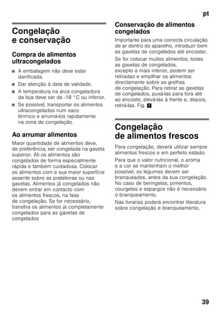pt
37
Alarme de temperatura
O alarme de temperatura dispara, se
a temperatura ficar demasiado alta
dentro do aparelho e os alimentos
correrem em perigo.
Na indicação 3 está a piscar «AL»
e aparece «alarm».
Depois de premida a tecla «alarm» 2/5,
a indicação da zona de congelação 2/3
mostra, durante 10 segundos, a
temperatura mais elevada que aí
predominou.
Depois, este valor será apagado.
A indicação de temperatura da zona de
congelação 2/3 mostra a temperatura
regulada.
O alarme pode disparar sem perigo para
os alimentos:
■ na colocação do aparelho em
funcionamento,
■ quando se coloca grande quantidade
de alimentos frescos,
■ no caso da porta da zona
de congelação estar demasiado
tempo aberta.
Indicação
Não voltar a congelar alimentos
descongelados ou que iniciaram
a descongelação. Só depois
de cozinhados, é que estes alimentos
podem voltar a ser congelados.
Não utilizar mais o prazo máximo
de conservação.
Alarme de refrigeração rápida
O alarme de refrigeração rápida dispara,
se a função para refrigeração rápida
de bebidas tiver sido activada com
a tecla timer 2/4.
As bebidas estão arrefecidas.
Capacidade útil
As indicações sobre capacidade útil
estão indicadas na placa
de características do seu aparelho.
Fig. ,
Aproveitamento total
da capacidade de congelação
Para colocar a quantidade máxima de
alimentos congelados, todas as gavetas
de congelados, excepto a inferior,
podem ser retiradas para fora do
aparelho. Os alimentos podem ser
colocados directamente sobre as
grelhas de congelação.
Retirar elementos do equipamento
Para retirar as gavetas de congelados,
puxá-las para fora até ao encosto, elevá-
las à frente e, depois, retirá-las. Fig. 7
Zona de refrigeração
A zona de refrigeração é o local ideal
para a conservação de refeições
prontas, produtos de pastelaria,
conservas, leite condensado, queijo rijo,
fruta e legumes sensíveis ao frio, bem
como frutos tropicais.
Ao arrumar alimentos, ter
atenção
■ Os alimentos devem ser bem
embalados ou tapados. Deste modo,
conservarão o aroma, a cor
e a frescura. Evitam-se, assim,
também, a transmissão
de sabores e as mudanças de cor
das peças de plástico.
■ Deixar arrefecer alimentos e bebidas,
antes de os arrumar no aparelho.
 