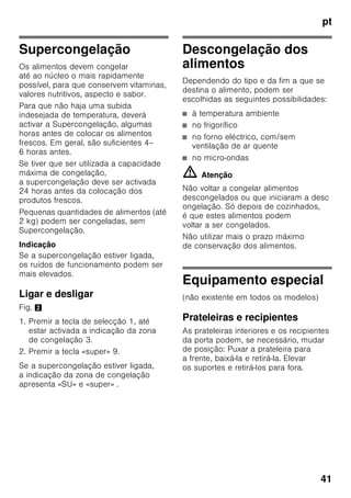 pt
39
Congelação
e conservação
Compra de alimentos
ultracongelados
■ A embalagem não deve estar
danificada.
■ Dar atenção à data de validade.
■ A temperatura na arca congeladora
da loja deve ser de -18 °C ou inferior.
■ Se possível, transportar os alimentos
ultracongelados num saco
térmico e arrumá-los rapidamente
na zona de congelação.
Ao arrumar alimentos
Maior quantidade de alimentos deve,
de preferência, ser congelada na gaveta
superior. Ali os alimentos são
congelados de forma especialmente
rápida e também cuidadosa. Colocar
os alimentos com a sua maior superfície
assente sobre as prateleiras ou nas
gavetas. Alimentos já congelados não
devem entrar em contacto com
os alimentos frescos, na fase
de congelação. Se for necessário,
transfira os alimentos já completamente
congelados para as gavetas de
congelados
Conservação de alimentos
congelados
Importante para uma correcta circulação
de ar dentro do aparelho, introduzir bem
as gavetas de congelados até encostar.
Se for colocar muitos alimentos, todas
as gavetas de congelados,
excepto a mais inferior, podem ser
retiradas e empilhar os alimentos
directamente sobre as grelhas
de congelação. Para retirar as gavetas
de congelados, puxá-las para fora até
ao encosto, elevá-las à frente e, depois,
retirá-las. Fig. 7
Congelação
de alimentos frescos
Para congelação, deverá utilizar sempre
alimentos frescos e em perfeito estado.
Para que o valor nutricional, o aroma
e a cor se mantenham o melhor
possível, os legumes devem ser
branqueados, antes da sua congelação.
No caso de beringelas, pimentos,
courgetes e espargos não é necessário
o branqueamento.
Nas livrarias poderá encontrar literatura
sobre congelação e branqueamento.
 