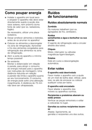 pt
43
Autocolante «OK»
(não existente em todos os modelos)
Com o controlo de temperatura «OK»,
podem ser identificadas temperaturas
inferiores a +4 °C. Regular
a temperatura por fases, se
o autocolante não mostrar «OK».
Indicação
Ao ligar o aparelho pela primeira vez,
pode levar até 12 horas até que seja
atingida a temperatura.
Regulação correcta
Desligar e desactivar o
aparelho
Desligar o aparelho
Fig. 1
Premir a tecla de Ligar/Desligar 11.
A máquina de frio e a iluminação
desligam.
Desactivar o aparelho
Se o aparelho não for utilizado por um
longo período de tempo:
1. Desligar o aparelho.
2. Desligar a ficha da tomada ou os
fusíveis.
3. Limpar o aparelho.
4. Deixar a porta do aparelho aberta.
Limpeza do aparelho
ã=Atenção
■ Não utilizar quaisquer produtos
de limpeza e solventes com teor
abrasivo, de cloro ou ácidos.
■ Não utilizar esponjas abrasivas
ou ásperas.
Nas superfícies metálicas poderia
formar-se corrosão.
■ Não lavar prateleiras nem recipientes
na máquina de lavar loiça.
As peças podem ficar deformadas.
A água da limpeza não deve infiltrar-se
■ nas ranhuras na parte frontal da base
da zona de congelação,
■ nos elementos de comando,
■ e na lâmpada.
Procedimento:
1. Antes da limpeza, desligar o aparelho.
2. Desligar a ficha da tomada ou os
fusíveis!
3. Retirar os alimentos congelados
e colocá-los em local frescos. Colocar
o acumulador de frio (se fizer parte
do equipamento) sobre os alimentos.
4. Limpar o aparelho com um pano
macio, água morna e um produto
de limpeza neutro. A água
da limpeza não pode infiltrar-se
na iluminação.
5. Limpar o vedante da porta só com
água limpa e depois secar bem.
6. Depois da limpeza: Ligar novamente
o aparelho e colocá-lo em
funcionamento.
7. Voltar a arrumar os alimentos
congelados.
 