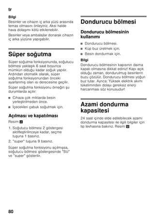 tr
76
Cihazın devreye
sokulması
Cihazı Açma/Kapatma tu u 1/11 ile
devreye sokunuz.
Bir ikaz sesi duyulur. Isı derecesi
göstergesinde 3 ”AL” yanıp söner.
Alarm tu u 2/5 basınız.
İkaz sesi kapanır. Kısa bir süre, söz
konusu olmu olan en sıcak ısı derecesi
gösterilir.
Fabrika ayarı olarak a ağıdaki dereceler
önerilmektedir:
■ Soğutucu bölmesi: +4 °C
■ Dondurucu bölmesi: –18 °C
İ letme hakkında bilgiler
■ Devreye sokma i leminden sonra,
ayarlanmı ısı derecelerine
ula ılıncaya kadar birkaç saat
geçebilir.
■ Tam otomatik No Frost sistemi
sayesinde, dondurucu bölmesinde buz
olu maz. Bu nedenle, buz çözme
i lemi yapılması gerekmez.
■ Gövdenin ön yüzleri kısmen biraz
ısıtılır; böylelikle kapı contasının
bulunduğu alanda terlemeden
kaynaklanan su olu ması önlenir.
■ Dondurucu bölmesinin kapısı
kapatıldıktan sonra hemen tekrar
açılamazsa, olu mu olan vakum
dengeleninceye kadar, biraz
bekleyiniz.
5 ”alarm” tu u
İkaz sesinin kapatılması için
kullanılır (”Alarm fonksiyonu”
bölümüne bakınız).
6 Özel fonksiyonlar göstergesi
Bakınız bölüm ”Özel
fonksiyonlar”.
7 ”mode” tu u
Özel fonksiyonları seçmek içindir.
Bakınız bölüm ”Özel
fonksiyonlar”.
8 Ayar tu ları
”+” ve ”–” tu ları ile, soğutucu ve
dondurucu bölmesi ısı derecesini
ayarlayabilirsiniz. Ek olarak özel
fonksiyonları açabilir ve
kapatabilirsiniz.
9 ”Super” tu u
Süper soğutma (soğutucu
bölmesi) veya süper dondurma
(dondurucu bölmesi)
fonksiyonlarının devreye
sokulması içindir.
Bakınız bölüm ”Süper soğutma”
veya ”Süper dondurma”.
 