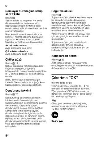 tr
80
Bilgi
Besinler ve cihazın iç arka yüzü arasında
temas olmasını önleyiniz. Aksi halde
hava dola ımı kötü etkilenebilir.
Besinler veya ambalajlar donarak cihazın
iç arka yüzüne yapı abilir.
Süper soğutma
Süper soğutma fonksiyonunda, soğutucu
bölmesi yakla ık 6 saat boyunca
mümkün olduğu kadar soğuk yapılır.
Ardından otomatik olarak, süper
soğutma fonksiyonundan önceki
ayarlanmı olan ısı derecesine geçilir.
Süper soğutma fonksiyonu örneğin u
durumlarda açılır:
■ Cihaza çok miktarda besin
yerle tirilmeden önce.
■ İçecekleri çabuk soğutmak için.
Açılması ve kapatılması
Resim 2
1. Soğutucu bölmesi 2 göstergesi
aktifle tirilinceye kadar, seçme
tu una 1 basınız.
2. ”super” tu una 9 basınız.
Süper soğutma fonksiyonu açılmı sa,
soğutucu bölmesi göstergesinde ”SU”
ve ”super” gösterilir.
Dondurucu bölmesi
Dondurucu bölmesinin
kullanımı
■ Dondurucu bölmesi.
■ Küp buz üretmek için.
■ Besin dondurmak için.
Bilgi
Dondurucu bölmesinin kapısının daima
kapalı olmasına dikkat ediniz! Kapı açık
olduğu zaman, dondurulmu besinlerin
buzu çözülür. Dondurucu bölmesi yoğun
buz tutar. Ayrıca: Yüksek elektrik akımı
tüketiminden dolayı gereksiz enerji
harcanması söz konusudur!
Azami dondurma
kapasitesi
24 saat içinde elde edilebilecek azami
dondurma kapasitesi ile ilgili bilgiler için
tip levhasına bakınız. Resim ,
 