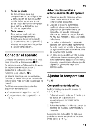 es
10
Elementos de mando
Fig. 2
21 Huevera
22 Compartimentos para guardar la
mantequilla y el queso *
23 Filtros de carbón activo
24 Retenedor de botellas *
25 Botellero para guardar botellas
grandes
26 Acumuladores de frío/Calendario
de congelación *
A Compartimento frigorífico
B Compartimento de congelación
1 Tecla selectora
del compartimento frigorífico
o de congelación
Para efectuar los ajustes
del compartimento frigorífico o de
congelación, pulsar la tecla
selectora hasta que quede
activada la pantalla
de visualización correspondiente
al compartimento deseado.
2 Indicador de la temperatura
del compartimento frigorífico
Las cifras indican, en °C, la
temperatura ajustada
en el compartimento frigorífico.
3 Indicación de la temperatura
compartimento de congelación
Las cifras indican, en °C,
la temperatura ajustada
en el compartimento
de congelación.
4 Tecla «timer» 0
Esta función permite enfriar
bebidas con toda rapidez
y seguridad.
Tras pulsar la tecla se produce
automáticamente una señal
acústica de aviso al cabo de
20 minutos. Las bebidas están
frías. En la pantalla de
visualización 3 se muestra el
tiempo restante. Pulsando la tecla
«alarm» se desactiva la señal
acústica de aviso.
Para reducir la duración del
período de enfriamiento
programada de fábrica en el
temporizador, pulsar la tecla
«timer» y ajustar la duración
deseada con ayuda de la tecla 8.
Para cancelar la función de
enfriamiento rápido, pulsar dos
veces la tecla «timer» en el plazo
de tres segundos.
5 Tecla «alarm»
Desactiva la alarma acústica
(véase el capítulo «Función
alarm»).
6 Indicación de las funciones
especiales
Véase el capítulo «Funciones
especiales».
7 Tecla «mode»
Se seleccionan las funciones
especiales. Véase el capítulo
«Funciones especiales».
 
