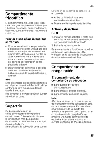 es
14
Alarma de temperatura
La alarma de temperatura se activa en
caso de registrarse en el compartimento
de congelación una temperatura
demasiado elevada (calor) y existir el
peligro de que los alimentos congelados
se descongelen.
En la pantalla de visualización 3
parpadea la leyenda «AL» y aparece la
indicación «alarm».
Tras pulsar la tecla «alarm» 2/5, la
pantalla de visualización del
compartimento de congelación 2/3
muestra durante 10 segundos la
temperatura más elevada que ha reinado
en el compartimento de congelación.
A continuación se borra dicho valor. La
pantalla de visualización de la
temperatura del compartimento de
congelación 2/3 muestra la temperatura
programada.
La alarma puede activarse, sin significar
por ello ningún peligro de deterioro
inmediato de los alimentos, en los casos
siguientes:
■ Al poner en marcha el aparato.
■ Al introducir grandes cantidades de
alimentos frescos en el
compartimento de congelación.
■ En caso de haber estado abierta la
puerta del compartimento de
congelación durante un periodo
demasiado prolongado.
Nota
Los alimentos que se hayan
descongelado o hayan empezado
a descongelarse Sólo se podrán volver
a congelar tras asarlos, freírlos, hervirlos
o preparar con ellos platos cocinados.
En este caso no se deberá agotar al
máximo el tiempo de caducidad de los
productos.
Alarma Enfriamiento rápido
La alarma «Enfriamiento rápido»
se activa cuando la función para
enfriamiento rápido de bebidas ha sido
conectada a través de la tecla «timer»
2/4.
Las bebidas están frías.
Capacidad útil
Las indicaciones sobre la capacidad útil
de su aparato figuran en la placa del
mismo. Fig. ,
Aprovechar toda la capacidad
de congelación del aparato
Para congelar la máxima cantidad de
alimentos admisible se pueden retirar
todos los cajones de congelación del
aparato, excepto el cajón inferior.
Los alimentos se pueden colocar
directamente sobre las rejillas
congeladoras.
Retirar elementos del aparato
Para retirar el cajón de congelación, tirar
del mismo hacia el cuerpo del usuario
hasta el tope, levantarlos ligeramente
por su parte frontal y retirarlos del
aparato. Fig. 7
 