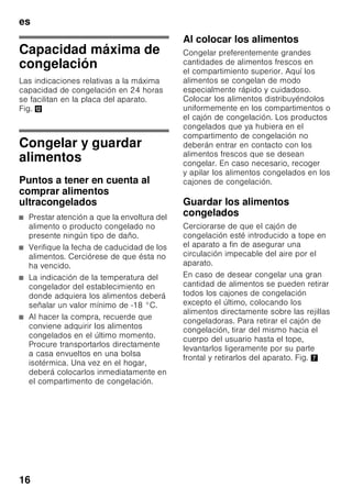 es
15
Compartimento
frigorífico
El compartimento frigorífico es el lugar
ideal para guardar platos cocinados, pan
y bollería, conservas, leche condensada,
queso duro, fruta sensible al frío, verdura
y cítricos.
Prestar atención al colocar los
alimentos
■ Colocar los alimentos empaquetados
o bien cubiertos en la unidad. De este
modo se evita que los alimentos se
deshidraten, descoloren o pierdan su
valor nutritivo y aroma. Además se
evita la mezcla de olores y sabores,
así como la descoloración de las
piezas de plástico.
■ Dejar enfriar los alimentos o bebidas
calientes hasta una temperatura
ambiente antes de introducirlos en el
aparato.
Nota
Evite el contacto directo de los alimentos
con el panel posterior del aparato, de lo
contrario la libre circulación del aire
quedará afectada.
Los alimentos o envases podrían quedar
adheridos al panel.
Superfrío
Mediante esta función se
enfría el compartimento frigorífico
durante aprox. 6 horas hasta alcanzar
la temperatura más baja posible,
conmutando a continuación a la temper
atura ajustada con
anterioridad a la activación de la opción.
La función de superfrío se selecciona
en caso de:
■ Antes de introducir grandes
cantidades de alimentos.
■ Desear enfriar rápidamente bebidas.
Activar y desactivar
Fig. 2
1. Pulsar el mando selector 1 hasta que
se active la pantalla de visualización
del compartimento frigorífico 2.
2. Pulsar la tecla «super» 9.
Estando activada la función de superfrío,
se iluminan las indicaciones «SU»
y «super» en la pantalla de visualización
del compartimento frigorífico.
Compartimento de
congelación
El compartimento de
congelación es adecuado
■ para guardar productos
ultracongelados,
■ para preparar cubitos de hielo,
■ para congelar alimentos frescos.
Nota
¡Cerciorarse siempre de que la puerta
del compartimento de congelación está
cerrada correctamente! En caso de no
estar bien cerrada la puerta, los
alimentos se pueden descongelar. En el
compartimento de congelación se
produce una fuerte acumulación de
escarcha. Además se produce un
elevado consumo de energía eléctrica.
 