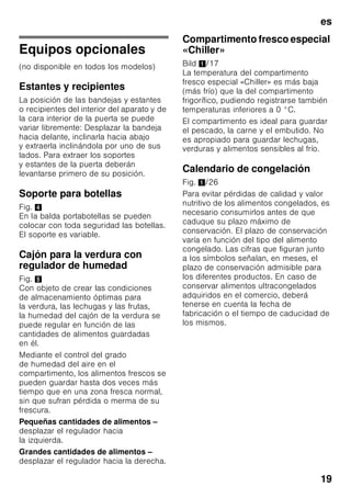es
18
Calendario de congelación
Depende de las características
y naturaleza específica de los alimentos
que se desean congelar.
A una temperatura de -18 °C:
■ El pescado, el embutido y los platos
cocinados, así como el pan y la
bollería:
hasta 6 meses
■ El queso, las aves y la carne:
hasta 8 meses
■ La fruta y verdura:
hasta 12 meses
Supercongelación
Para que los alimentos conserven su
valor nutritivo, vitaminas y buen aspecto
hay que congelar el centro lo más
rápidamente posible.
Con objeto de evitar que se produzca un
aumento indeseado de la temperatura
interior del aparato al colocar alimentos
frescos en el compartimento de
congelación, deberá activarse la función
de supercongelación varias horas antes
de introducir los alimentos en el aparato.
Normalmente basta con 4–6 horas.
En caso de desear aprovechar la
máxima capacidad de congelación del
aparato deberá conectarse la función
«Supercongelación» 24 horas antes de
introducir los alimentación frescos en el
aparato.
Pequeñas cantidades de alimentos
(hasta 2 kg) se pueden congelar sin
necesidad de activar la
supercongelación.
Nota
Estando activada la función de
supercongelación, el nivel sonoro del
aparato puede aumentar.
Activar y desactivar
Fig. 2
1. Pulsar el mando selector 1 hasta que
se active en la pantalla de
visualización el compartimento de
congelación 3.
2. Pulsar la tecla «super» 9.
Estando activada la función de
supercongelación, se iluminan
las indicaciones «SU» y «super» en la
pantalla de visualización
del compartimento de congelación.
Descongelar los
alimentos
Según el tipo y la naturaleza de su uso,
se puede elegir entre los siguientes
procedimientos:
■ Temperatura ambiente
■ En el frigorífico
■ En un horno eléctrico, con/sin
calentador de aire
■ Con horno microondas
ã=¡Atención!
Los alimentos que se hayan
descongelado o hayan
empezado a descongelarse sólo se
podrán volver a congelar tras asarlos,
freírlos, hervirlos o preparar con ellos
platos cocinados.
En este caso no se deberá agotar al
máximo el tiempo de caducidad de los
productos.
 